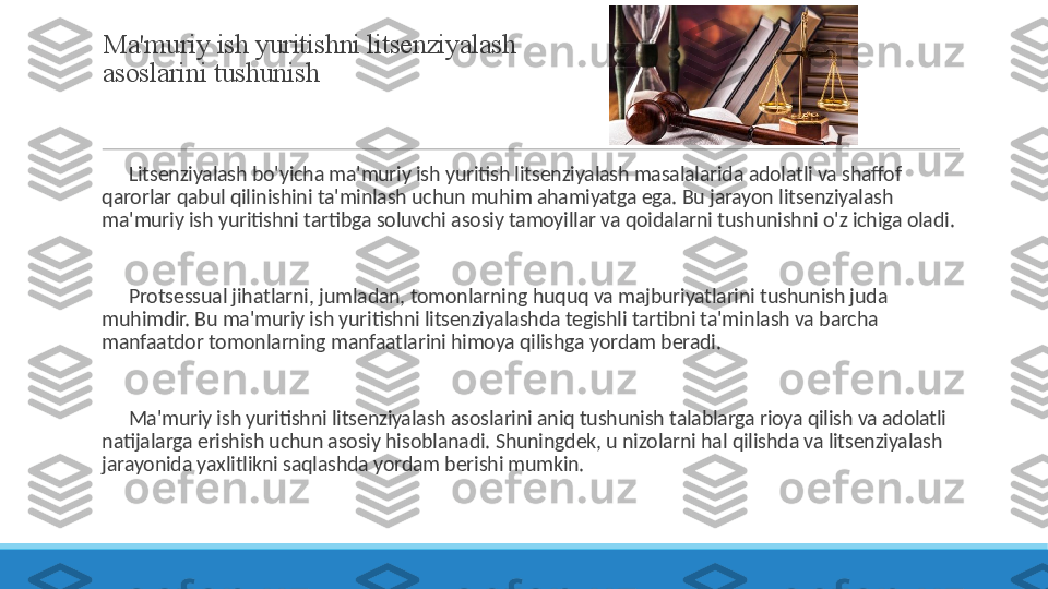 Ma'muriy ish yuritishni litsenziyalash 
asoslarini tushunish
 
?????? Litsenziyalash bo'yicha ma'muriy ish yuritish litsenziyalash masalalarida adolatli va shaffof 
qarorlar qabul qilinishini ta'minlash uchun muhim ahamiyatga ega. Bu jarayon litsenziyalash 
ma'muriy ish yuritishni tartibga soluvchi asosiy tamoyillar va qoidalarni tushunishni o'z ichiga oladi.
 
?????? Protsessual jihatlarni, jumladan, tomonlarning huquq va majburiyatlarini tushunish juda 
muhimdir. Bu ma'muriy ish yuritishni litsenziyalashda tegishli tartibni ta'minlash va barcha 
manfaatdor tomonlarning manfaatlarini himoya qilishga yordam beradi.
 
?????? Ma'muriy ish yuritishni litsenziyalash asoslarini aniq tushunish talablarga rioya qilish va adolatli 
natijalarga erishish uchun asosiy hisoblanadi. Shuningdek, u nizolarni hal qilishda va litsenziyalash 
jarayonida yaxlitlikni saqlashda yordam berishi mumkin. 