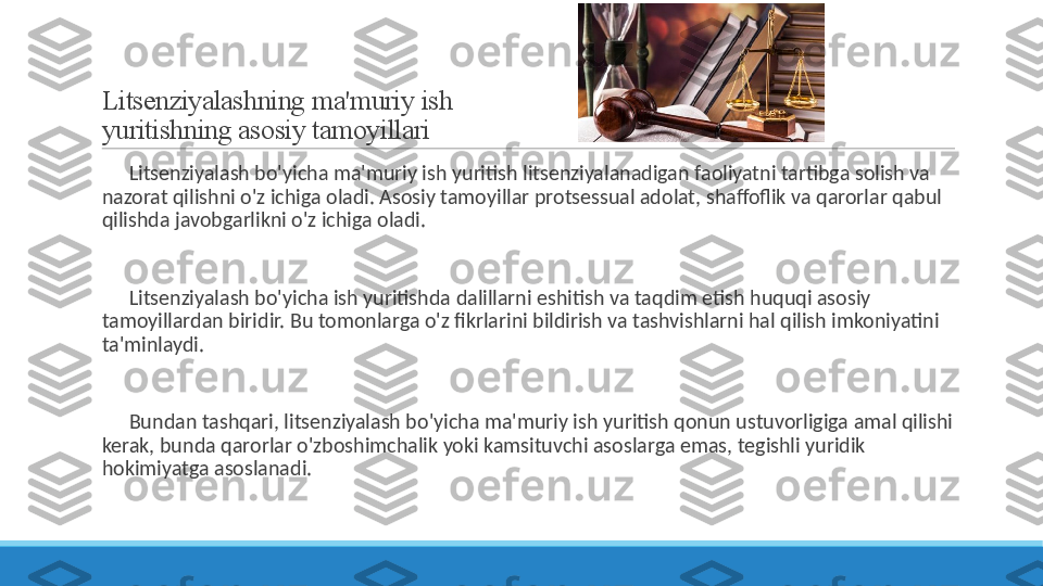 Litsenziyalashning ma'muriy ish 
yuritishning asosiy tamoyillari
 
?????? Litsenziyalash bo'yicha ma'muriy ish yuritish litsenziyalanadigan faoliyatni tartibga solish va 
nazorat qilishni o'z ichiga oladi. Asosiy tamoyillar protsessual adolat, shaffoflik va qarorlar qabul 
qilishda javobgarlikni o'z ichiga oladi.
 
?????? Litsenziyalash bo'yicha ish yuritishda dalillarni eshitish va taqdim etish huquqi asosiy 
tamoyillardan biridir. Bu tomonlarga o'z fikrlarini bildirish va tashvishlarni hal qilish imkoniyatini 
ta'minlaydi.
 
?????? Bundan tashqari, litsenziyalash bo'yicha ma'muriy ish yuritish qonun ustuvorligiga amal qilishi 
kerak, bunda qarorlar o'zboshimchalik yoki kamsituvchi asoslarga emas, tegishli yuridik 
hokimiyatga asoslanadi. 