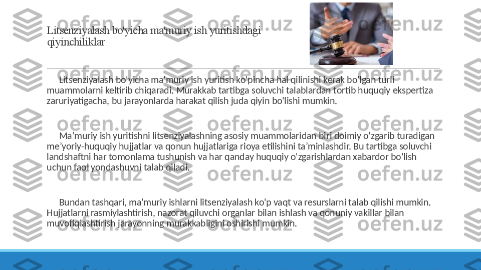 Litsenziyalash bo'yicha ma'muriy ish yuritishdagi 
qiyinchiliklar
 
?????? Litsenziyalash bo'yicha ma'muriy ish yuritish ko'pincha hal qilinishi kerak bo'lgan turli 
muammolarni keltirib chiqaradi. Murakkab tartibga soluvchi talablardan tortib huquqiy ekspertiza 
zaruriyatigacha, bu jarayonlarda harakat qilish juda qiyin bo'lishi mumkin.
 
?????? Ma’muriy ish yuritishni litsenziyalashning asosiy muammolaridan biri doimiy o‘zgarib turadigan 
me’yoriy-huquqiy hujjatlar va qonun hujjatlariga rioya etilishini ta’minlashdir. Bu tartibga soluvchi 
landshaftni har tomonlama tushunish va har qanday huquqiy o'zgarishlardan xabardor bo'lish 
uchun faol yondashuvni talab qiladi.
 
?????? Bundan tashqari, ma'muriy ishlarni litsenziyalash ko'p vaqt va resurslarni talab qilishi mumkin. 
Hujjatlarni rasmiylashtirish, nazorat qiluvchi organlar bilan ishlash va qonuniy vakillar bilan 
muvofiqlashtirish jarayonning murakkabligini oshirishi mumkin. 