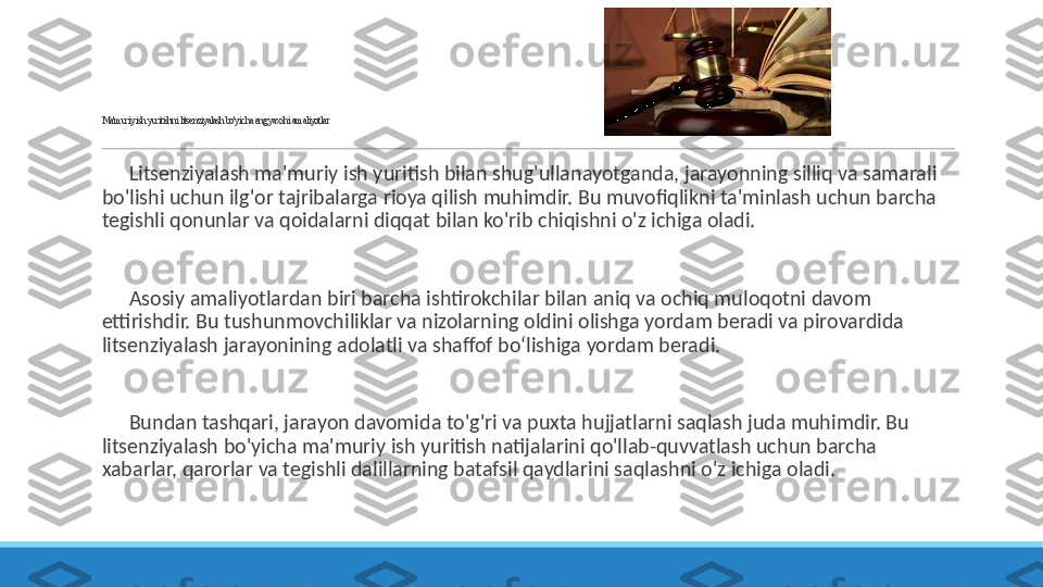  
Ma'muriy ish yuritishni litsenziyalash bo'yicha eng yaxshi amaliyotlar
 
?????? Litsenziyalash ma'muriy ish yuritish bilan shug'ullanayotganda, jarayonning silliq va samarali 
bo'lishi uchun ilg'or tajribalarga rioya qilish muhimdir. Bu muvofiqlikni ta'minlash uchun barcha 
tegishli qonunlar va qoidalarni diqqat bilan ko'rib chiqishni o'z ichiga oladi.
 
?????? Asosiy amaliyotlardan biri barcha ishtirokchilar bilan aniq va ochiq muloqotni davom 
ettirishdir. Bu tushunmovchiliklar va nizolarning oldini olishga yordam beradi va pirovardida 
litsenziyalash jarayonining adolatli va shaffof bo‘lishiga yordam beradi.
 
?????? Bundan tashqari, jarayon davomida to'g'ri va puxta hujjatlarni saqlash juda muhimdir. Bu 
litsenziyalash bo'yicha ma'muriy ish yuritish natijalarini qo'llab-quvvatlash uchun barcha 
xabarlar, qarorlar va tegishli dalillarning batafsil qaydlarini saqlashni o'z ichiga oladi. 