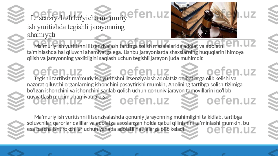   Litsenziyalash bo'yicha ma'muriy 
ish yuritishda tegishli jarayonning 
ahamiyati
 
?????? Ma'muriy ish yuritishni litsenziyalash tartibga solish masalalarida adolat va adolatni 
ta'minlashda hal qiluvchi ahamiyatga ega. Ushbu jarayonlarda shaxslarning huquqlarini himoya 
qilish va jarayonning yaxlitligini saqlash uchun tegishli jarayon juda muhimdir.
 
?????? Tegishli tartibsiz ma'muriy ish yuritishni litsenziyalash adolatsiz oqibatlarga olib kelishi va 
nazorat qiluvchi organlarning ishonchini pasaytirishi mumkin. Aholining tartibga solish tizimiga 
bo'lgan ishonchini va ishonchini saqlab qolish uchun qonuniy jarayon tamoyillarini qo'llab-
quvvatlash muhim ahamiyatga ega.
 
?????? Ma'muriy ish yuritishni litsenziyalashda qonuniy jarayonning muhimligini ta'kidlab, tartibga 
soluvchilar qarorlar dalillar va adolatga asoslangan holda qabul qilinishini ta'minlashi mumkin, bu 
esa barcha ishtirokchilar uchun yanada adolatli natijalarga olib keladi. 