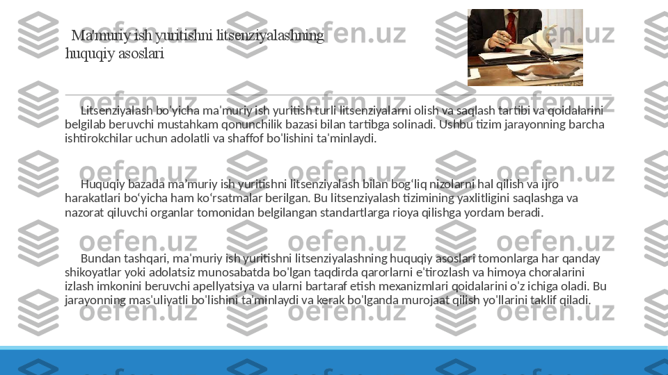   Ma'muriy ish yuritishni litsenziyalashning 
huquqiy asoslari
 
?????? Litsenziyalash bo'yicha ma'muriy ish yuritish turli litsenziyalarni olish va saqlash tartibi va qoidalarini 
belgilab beruvchi mustahkam qonunchilik bazasi bilan tartibga solinadi. Ushbu tizim jarayonning barcha 
ishtirokchilar uchun adolatli va shaffof bo'lishini ta'minlaydi.
 
?????? Huquqiy bazada ma’muriy ish yuritishni litsenziyalash bilan bog‘liq nizolarni hal qilish va ijro 
harakatlari bo‘yicha ham ko‘rsatmalar berilgan. Bu litsenziyalash tizimining yaxlitligini saqlashga va 
nazorat qiluvchi organlar tomonidan belgilangan standartlarga rioya qilishga yordam beradi.
 
?????? Bundan tashqari, ma'muriy ish yuritishni litsenziyalashning huquqiy asoslari tomonlarga har qanday 
shikoyatlar yoki adolatsiz munosabatda bo'lgan taqdirda qarorlarni e'tirozlash va himoya choralarini 
izlash imkonini beruvchi apellyatsiya va ularni bartaraf etish mexanizmlari qoidalarini o'z ichiga oladi. Bu 
jarayonning mas'uliyatli bo'lishini ta'minlaydi va kerak bo'lganda murojaat qilish yo'llarini taklif qiladi. 