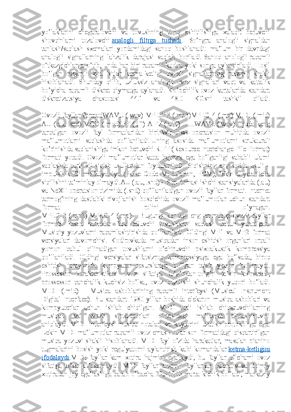 yo’laklarini   chegaralovchi   va   tovushning   tiniq   eshitilishiga   xalaqit   beruvchi
shovqinlarni   tozalovchi   analogli   filtrga   tushadi .   So’ngra   analogli   signaldan
tanlash/saqlash   sxemalari   yordamidagi   sanoq   boshlanadi:   ma’lum   bir   davrdagi
analogli   signallarning   lahzalik   darajasi   saqlab   boriladi.   Sanoq   anologli-raqamli
o’tkazgichlarga   o’tib,  unda  har   biri  raqamli   kodga  yoki  songa   aylantiriladi.  Hosil
bo’lgan   raqamli   kod   bitlar   ketma-ketligi   ovozli   signallarning   raqamli   shakli
hisoblanadi.   Shunday   qilib,   uzluksiz   analogli   ovoz   signallari   vaqt   va   kattalik
bo’yicha   raqamli-diskret   qiymatga   aylanadi.   Ko’pchilik   ovoz   kartalarida   standart
diskretizatsiya   chastotasi   44.1   va   48.0   KGsni   tashkil   qiladi.
Ovozli fayllar formatiWAVE (.wav) MPEG-3 (.mp3)MPEG-4 (.mp) MIDI (.mid)
AU (.au, .snd) MOD (.mod)IFF (.iff) AIFF (.aiff) .......WAVE (.wav) – juda keng
tarqalgan   ovozli   fayl   formatlaridan   biri.   Windows   operatsion   muhitida   ovozli
ma’lumotlarni   saqlashda   qo’llaniladi.   Uning   asosida   ma’lumotlarni   strukturali
ko’rinishda saqlanishiga imkon beruvchi RIFF (Resource Interchange File Format)
formati   yotadi.   Ovozli   ma’lumotlar   katta   hajmga   ega   bo’lganligi   sababli   ularni
saqlashda   turli   xil   siqish   usullaridan   foydalaniladi.   Siqishning   eng   sodda   usuli   –
impulsli-kodli   modulyatsiya   (Pulse   Code   Modulation,   PCM),   lekin   u   yetarlicha
siqilishni ta’minlay olmaydi.AU (.au, .snd) – Sun firmasi ishchi stansiyalarida (.au)
va NeXT operatsion tizimida (.snd) qo’llaniladigan ovozli fayllar formati. Internet
tarmog’ining   dastlabki   rivojlanish   bosqichida   ovozli   ma’lumotlar   uchun   standart
format   rolini   o’ynagan.
MPEG-3  (.mp3)  MPEG-4  (.mp)   –  Bugungi  kundagi  eng   ommabop   ovozli   fayllar
formati.   Inson   nutqidan   farq   qiluvchi   tovushlarni   saqlash   uchun   yaratilgan.
Musiqiy   yozuvlarni   raqamlashtirishda   qo’llaniladi.   Oldingi   MP1   va   MP2   format
versiyalari   davomchisi.   Kodirovkada   musiqadan   inson   eshitish   organlari   orqali
yomon   qabul   qilinadigan   tovushlarni   o’chiruvchi   psixoakustik   kompressiya
qo’llaniladi.   Oldingi   versiyalar   sifatsizroq   kompressiyaga   ega   bo’lsada,   biroq
eshitish   jarayonida   kompyuter   resurslariga   bo’lgan   talab   yuqori   bo’lmaydi.
Prossessor   xarakteristikasi   ovoz   sifatiga   to’g’ridan-to’g’ri   ta’sir   ko’rsatadi,
prossessor   qanchalik   kuchsiz   bo’lsa,   ovoz   buzilishi   shunchalik   yuqori   bo’ladi.
MIDI   (.mid)   –   Musiqa   asboblarining   raqamli   interfeysi   (Musical   Instrument
Digital   Interface).   Bu   standart   1980   yillar   boshida   elektron   musiqa   asboblari   va
kompyuterlar   uchun   ishlab   chiqilgan.   MIDI   turli   ishlab   chiqaruvchilarning
musiqali   va   ovozli   sintezatorlari   o’rtasidagi   ma’lumot   almashinuvini
aniqlaydi.   MIDI   interfeysi   musiqa   notalari   va   kuylarini   uzatish   protokoliga   ega.
Lekin MIDI ma’lumotlar raqamli ovoz emas – ular son formatidagi qisqartirilgan
musiqa   yozuvi   shakli   hisoblanadi.   MIDI-fayl   o’zida   harakatlar,   masalan   pianino
tugmalarini   bosish   yoki   regulyatorni   aylantirish   kabi   komandalar   ketma-ketligini
ifodalaydi .MIDI-fayllar   kam   xotira   hajmini   egallaydi,   bu   fayllar   o’lchami   ovoz
sifatiga   ta’sir   ko’rsatmaydi.   MIDI-fayllar   raqamli   fayllardan   operativ   va   doimiy
xotiradan joy egallashiga qarab o’rtacha 200-1000 marta kichik bo’ladi, markaziy 