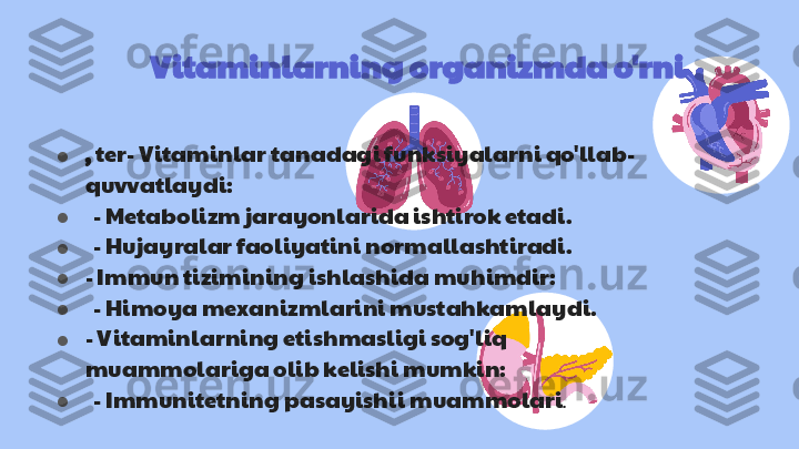 Vitaminlarning organizmda o'rni
● ,  ter - Vitaminlar tanadagi funksiyalarni qo'llab-
quvvatlaydi:
●    - Metabolizm jarayonlarida ishtirok etadi.
●    - Hujayralar faoliyatini normallashtiradi.
● - Immun tizimining ishlashida muhimdir:
●    - Himoya mexanizmlarini mustahkamlaydi.
● - Vitaminlarning etishmasligi sog'liq 
muammolariga olib kelishi mumkin:
●    - Immunitetning pasayishi i muammolari . 