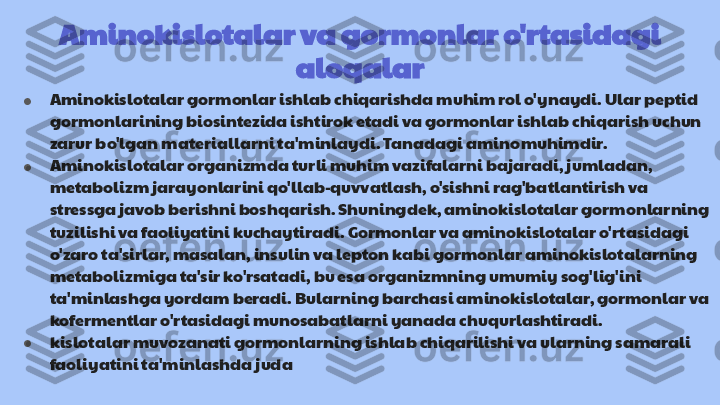 Aminokislotalar va gormonlar o'rtasidagi 
aloqalar
● Aminokislotalar gormonlar ishlab chiqarishda muhim rol o'ynaydi. Ular peptid 
gormonlarining biosintezida ishtirok etadi va gormonlar ishlab chiqarish uchun 
zarur bo'lgan materiallarni ta'minlaydi. Tanadagi amino muhimdir.
● Aminokislotalar organizmda turli muhim vazifalarni bajaradi, jumladan, 
metabolizm jarayonlarini qo'llab-quvvatlash, o'sishni rag'batlantirish va 
stressga javob berishni boshqarish. Shuningdek, aminokislotalar gormonlarning 
tuzilishi va faoliyatini kuchaytiradi. Gormonlar va aminokislotalar o'rtasidagi 
o'zaro ta'sirlar, masalan, insulin va lepton kabi gormonlar aminokislotalarning 
metabolizmiga ta'sir ko'rsatadi, bu esa organizmning umumiy sog'lig'ini 
ta'minlashga yordam beradi. Bularning barchasi aminokislotalar, gormonlar va 
kofermentlar o'rtasidagi munosabatlarni yanada chuqurlashtiradi.
● kislotalar muvozanati gormonlarning ishlab chiqarilishi va ularning samarali 
faoliyatini ta'minlashda juda 