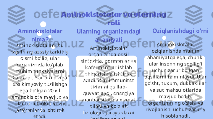 Aminokislotalar va ularning 
roli
Aminokislotalar 
nima?
Ami nok islot al ar - bu 
oqsilning asosiy  t ark i biy  
qismi  bo'lib, ular 
organizm da k o'plab 
muhim funk siy al arni 
baj aradi. Har biri o'ziga 
xos k i my ov iy  t uzilishga 
ega bo'lgan 20 x il 
aminok i slot a mav j ud v a 
ular t urli  bi ok i my ov iy  
jaray onlarda isht irok  
et adi. Ularning organizmdagi 
ahamiyati
Ami nok islot al ar 
organi zm da oqsil 
sint ezi da, gormonlar v a 
k oferment l ar ishl ab 
chiqarishda isht irok  
et adi. Ular im munit et  
t izi mini  qo'llab-
quv v at lay di, energi y a 
manbai sifat ida xizm at  
qi ladi v a k o'plab 
fi ziologik  jaray onlarni 
t art ibga soladi. Oziqlanishdagi o'rni
Aminok i slot alar 
oziqlanishda muhim  
ahami y at ga ega, chunk i 
ular insonning sog'lig'i 
uchun zarur bo'l gan 
oqsill arni t a'minlay di. Ular 
go'sht , t uxum, duk k ak lilar 
v a sut  m ahsul ot larida 
mav j ud bo'lib, 
organizm ning o'sishi v a 
riv oj lanishi uchun zaruriy  
hisoblanadi. 