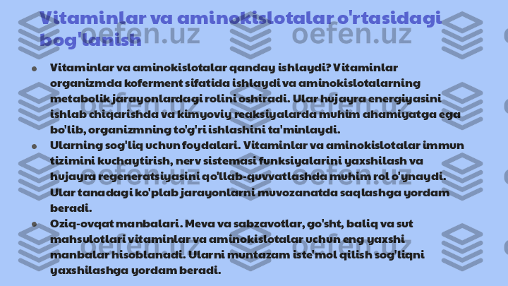 Vitaminlar va aminokislotalar o'rtasidagi                   
bog'lanish      
● Vitaminlar va aminokislotalar qanday ishlaydi? Vitaminlar 
organizmda koferment sifatida ishlaydi va aminokislotalarning 
metabolik jarayonlardagi rolini oshiradi. Ular hujayra energiyasini 
ishlab chiqarishda va kimyoviy reaksiyalarda muhim ahamiyatga ega 
bo'lib, organizmning to'g'ri ishlashini ta'minlaydi.
● Ularning sog'liq uchun foydalari. Vitaminlar va aminokislotalar immun 
tizimini kuchaytirish, nerv sistemasi funksiyalarini yaxshilash va 
hujayra regeneratsiyasini qo'llab-quvvatlashda muhim rol o'ynaydi. 
Ular tanadagi ko'plab jarayonlarni muvozanatda saqlashga yordam 
beradi.
● Oziq-ovqat manbalari. Meva va sabzavotlar, go'sht, baliq va sut 
mahsulotlari vitaminlar va aminokislotalar uchun eng yaxshi 
manbalar hisoblanadi. Ularni muntazam iste'mol qilish sog'liqni 
yaxshilashga yordam beradi. 