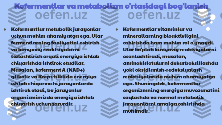 Kofermentlar va metabolizm o'rtasidagi bog'lanish
● Kofermentlar metabolik jarayonlar 
uchun muhim ahamiyatga ega. Ular 
fermentlarning faoliyatini oshirish 
va kimyoviy reaktsiyalarni 
tezlashtirish orqali energiya ishlab 
chiqarishda ishtirok etadilar. 
Masalan, koferment A (NAD+) 
glikoliz va Kreps tsiklida energiya 
ishlab chiqaruvchi jarayonlarda 
ishtirok etadi, bu jarayonlar 
organizmimizda energiya ishlab 
chiqarish uchun zarurdir. ● Kofermentlar vitaminlar va 
minerallarning bioaktivligini 
oshirishda ham muhim rol o'ynaydi. 
Ular ko'plab kimyoviy reaktsiyalarni 
osonlashtiradi, masalan, 
aminokislotalarni dekarboksillashda 
yoki oksidlanish-reduksiyalash 
reaktsiyalarida muhim ahamiyatga 
ega. Shuningdek, kofermentlar 
organizmning energiya muvozanatini 
saqlashda va normal metabolik 
jarayonlarni amalga oshirishda 
muhimdir. 