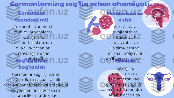 Gormonlarning sog'liq uchun ahamiyati
Gormonlar 
tanadagi roli
Gormonlar t anadagi 
muhim jaray onlarni 
boshqaradi, 
met abolizmni  nazorat  
qiladi v a organlar 
o'rt asidagi aloqani 
t a'minl ay di. Metabolizm va 
o'sish
Ular o'sish v a 
riv ojlanishda 
isht irok  et ib, 
hujay ralar v a 
t o'qimalarning 
normal faoliy at ini  
qo'llab-quv v at lay di.
Sog'liq bilan 
bog'lanish
Gormonlar sog'liq uchun 
muhimdir, masalan, i nsulin 
darajasi  qandli diabet ni belgilay di 
v a gormonlar muv ozanat i 
salomat l ik k a t a'si r qil adi. Misollar
Est rogen, 
progest eron v a 
t est ost eron k abi 
gormonlar sog'l iqni 
saqlashda m uhi m 
ahamiy at ga ega. 