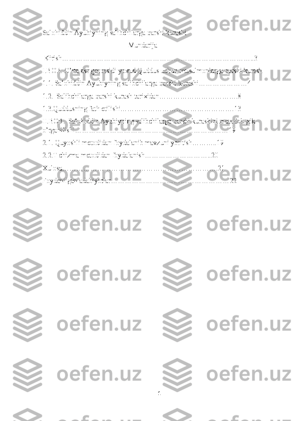 Salohiddin Ayubiyning salibchilarga qarshi kurashi
                                                 Mundarija
 Kirish………………………………………………………………………..3
I.BOB. O’rta asr genotsidi yoxud Quddus uchun musulmonlarga qarshi kurash
1.1. Salohiddin Ayubiyning salibchilarga qarshi kurashi…………………4
1.2.  Salibchilarga qarshi kurash tarixidan…………………………….8
1.3.Quddusning fath etilishi………………………………………….13
II.BOB.  Salohiddin Ayubiyning salibchilarga qarshi kurashini metodologik 
o’rganilishi…………………………………………………………19
2.1. Quyoshli metodidan foydalanib mavzuni yoritish………..19
2.2.T chizma metodidan foydalanish………………………..20
Xulosa………………………………………………………….21
Foydanilgan adabiyotlar……………………………………………22
1 