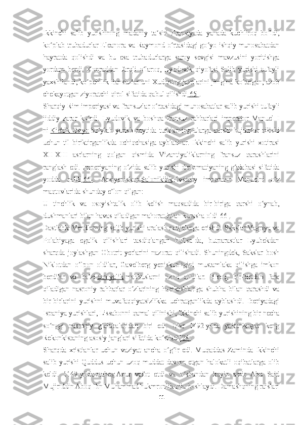 Ikkinchi   salib   yurishining   madaniy   ta siri   Fransiyada   yanada   kuchliroq   bo ldi,ʼ ʻ
ko plab trubadurlar Eleanora va Raymond o rtasidagi go yo ishqiy munosabatdan	
ʻ ʻ ʻ
hayratda   qolishdi   va   bu   esa   trubadurlarga   saroy   sevgisi   mavzusini   yoritishga
yordam   berdi.   Konraddan   farqli   o laroq,   Lyudovik   qiyofasi   Salib   yurishi   tufayli	
ʻ
yaxshilandi, ko pchilik fransuzlar uni Xudoning jazolarini jimgina ko targan, azob	
ʻ ʻ
chekayotgan ziyoratchi qirol sifatida qabul qilishdi [65] .
Sharqiy Rim imperiyasi va fransuzlar o rtasidagi munosabatlar salib yurishi tufayli	
ʻ
jiddiy   zarar   ko rdi.   Lyudovik   va   boshqa   fransuz   rahbarlari   imperator   Manuel   I	
ʻ
ni   Kichik   Osiyo   bo ylab   yurish   paytida   turklarning   ularga   qarshi   hujumlar   qilishi	
ʻ
uchun   til   biriktirganlikda   ochiqchasiga   aybladilar.   Ikkinchi   salib   yurishi   xotirasi
XII-XIII   asrlarning   qolgan   qismida   Vizantiyaliklarning   fransuz   qarashlarini
ranglash   edi.  Imperiyaning   o zida  salib   yurishi   diplomatiyaning   g alabasi   sifatida	
ʻ ʻ
yodda   qoldi [66] .   Arxiyepiskop   Salonikilik   Evstatiy   imperator   Manuelni   o z	
ʻ
maqtovlarida shunday e lon qilgan:	
ʼ
U   tinchlik   va   osoyishtalik   olib   kelish   maqsadida   bir-biriga   qarshi   o ynab,	
ʻ
dushmanlari bilan havas qiladigan mahorat bilan kurasha oldi [66] .
Dastlabki Vendlarning salib yurishi aralash natijalarga erishdi. Sakslar Vagriya va
Polabiyaga   egalik   qilishlari   tasdiqlangan   bo lsa-da,   butparastlar   Lyubekdan	
ʻ
sharqda   joylashgan   Obotrit   yerlarini   nazorat   qilishadi.   Shuningdek,   Sakslar   bosh
Niklotdan   o lpon   oldilar,   Gavelberg   yepiskopligini   mustamlaka   qilishga   imkon	
ʻ
berdilar   va   ba zi	
ʼ   daniyalik   mahbuslarni   ozod   qildilar.   Biroq,   bir-biridan   farq
qiladigan   nasroniy   rahbarlar   o zlarining   hamkasblariga   shubha   bilan   qarashdi   va	
ʻ
bir-birlarini   yurishni   muvafaqqiyatsizlikka   uchratganlikda   ayblashdi.   Iberiyadagi
Ispaniya yurishlari, Lissabonni qamal qilinishi, Ikkinchi salib yurishining bir necha
so nggi   nasroniy   g alabalaridan   biri   edi.   Ular   1492-yilda   yakunlangan   keng	
ʻ ʻ
Rekonkistaning asosiy janglari sifatida ko riladi	
ʻ [28] .
Sharqda   xristianlar   uchun   vaziyat   ancha   o g ir   edi.   Muqaddas   Zaminda   Ikkinchi	
ʻ ʻ
salib   yurishi   Quddus   uchun   uzoq   muddat   davom   etgan   halokatli   oqibatlarga   olib
keldi.   1149-yilda   otabeg   Anur   vafot   etdi   va   o shandan   keyin   amir   Abu   Said	
ʻ
Mujiriddin Aboq Ibn Muhammad hukmronlik qila boshlaydi. Damashqning raislari
11 