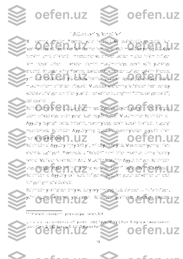                                           1.3.Quddusning fath etilishi
XII   asrning   o‘rtalari   Yevropa   xalqi   istibdod   va   qashshoqlik   asoratida   kun
kechirmoqda edi. Baronlar ham faqirlar ham najot istab muqaddas yer (Quddus)ga
borishni   umid   qilishardi.   Imperatorlar   va   qirollar   ustidan   mutlaq   hokim   bo‘lgan
Rim   Papasi   Urban   II   xristian   olamini   musulmonlarga   qarshi   salib   yurishiga
chaqirdi. Shundan so‘ng Yevropa davlatlari ritsarlaridan tuzilgan qo‘shin Sharqqa
yo‘l   oldi.   Oradan   uch   yil   o‘tib   salibchilar   Quddusni   egallab,   shahardagi   barcha
musulmonlarni   qilichdan   o‘tkazdi.   Muqaddas   shaharning   ko‘chalari   hech   qanday
sababsiz to‘kilgan qon bilan yuvildi. Tarixchilar bu qirg‘inni “O‘rta asr genotsidi”,
deb atashdi.
Salibchilar   qo‘shini   Quddus   shahrini   egallaganiga   deyarli   yuz   yil   o‘tib,   Sharqda
ularni   to‘xtatishga   qodir   yangi   kuch   paydo   bo‘ldi.   Musulmonlar   Salohiddin   al-
Ayyubiy bayrog‘i  ostida birlashib, nasroniylarga qarshi  kurash boshladi. Bugungi
maqolamizda   Salohiddin   Ayyubiyning   Quddusni   nasroniylardan   qaytarib   olishi
haqida so‘z yuritamiz.
Salohiddin al-Ayyubiy hijriy 532 yil, milodiy 1137 yilda Mesopotamiyaning Tikrit
shahrida   tug‘ilgan 5
.   Yevropada   u   “Saladin”   nomi   bilan   mashhur.   Uning   haqiqiy
ismi al-Malik an-Nosir Saloh Abul-Muzaffar Yusuf ibn Ayyub bo‘lgan. Salohiddin
unga   berilgan   laqab   bo‘lib,   “dinning   saodoatli   iqboli”   degan   ma’noni   anglatadi.
Salohiddin   al-Ayyubiy   asli   kurd   bo‘lgan.   Lekin,   bir   guruh   tarixchilar   uni   arab
bo‘lganligini ta’kidlashadi.
Salohiddin yoshligidan diniy va dunyoviy ilmlarga juda qiziqqan. U hofiz bo‘lgan,
ya’ni   Qur’oni   Karimni   yod   olgan.   Salohiddin   yoshligida   falsafaga   o‘zgacha
5
  ↑   "Kirish so z".ʻ   O zbekiston milliy ensiklopediyasi. 	ʻ Toshkent. 2006
  „Пополняя энциклопедические знания“.   Туркистон-пресс   (14-yanvar 2013-yil).   2-aprel 2015-yilda asl nusxadan   arxivlandi.
Qaraldi:   4-fevral 2014-yil.   Arxivlandi   2015-04-02   Wayback Machin
13 