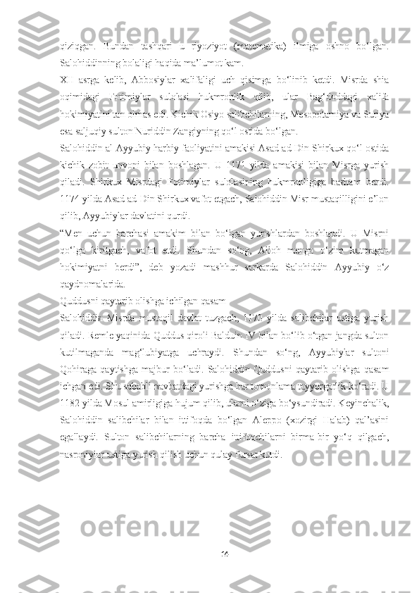 qiziqgan.   Bundan   tashqari   u   riyoziyot   (matematika)   ilmiga   oshno   bo‘lgan.
Salohiddinning bolaligi haqida ma’lumot kam.
XII   asrga   kelib,   Abbosiylar   xalifaligi   uch   qisimga   bo‘linib   ketdi.   Misrda   shia
oqimidagi   Fotimiylar   sulolasi   hukmronlik   qilib,   ular   Bag‘doddagi   xalifa
hokimiyatini tan olmas edi. Kichik Osiyo salibchilarning, Mesopotamiya va Suriya
esa saljuqiy sulton Nuriddin Zangiyning qo‘l ostida bo‘lgan.
Salohiddin al-Ayyubiy harbiy faoliyatini amakisi Asad ad-Din Shirkux qo‘l ostida
kichik   zobit   unvoni   bilan   boshlagan.   U   1171   yilda   amakisi   bilan   Misrga   yurish
qiladi.   Shirkux   Misrdagi   Fotimiylar   sulolasining   hukmronligiga   barham   berdi.
1174 yilda Asad ad-Din Shirkux vafot etgach, Salohiddin Misr mustaqilligini e’lon
qilib, Ayyubiylar davlatini qurdi.
“Men   uchun   barchasi   amakim   bilan   bo‘lgan   yurishlardan   boshlandi.   U   Misrni
qo‘lga   kiritgach,   vafot   etdi.   Shundan   so‘ng,   Alloh   menga   o‘zim   kutmagan
hokimiyatni   berdi”,   deb   yozadi   mashhur   sarkarda   Salohiddin   Ayyubiy   o‘z
qaydnomalarida.
Quddusni qaytarib olishga ichilgan qasam
Salohiddin   Misrda   mustaqil   davlat   tuzgach,   1170   yilda   salibchilar   ustiga   yurish
qiladi. Remle yaqinida Quddus qiroli Balduin IV bilan bo‘lib o‘tgan jangda sulton
kutilmaganda   mag‘lubiyatga   uchraydi.   Shundan   so‘ng,   Ayyubiylar   sultoni
Qohiraga   qaytishga   majbur   bo‘ladi.   Salohiddin   Quddusni   qaytarib   olishga   qasam
ichgan edi. Shu sababli navbatdagi yurishga har tomonlama tayyorgarlik ko‘radi. U
1182 yilda Mosul amirligiga hujum qilib, ularni o‘ziga bo‘ysundiradi. Keyinchalik,
Salohiddin   salibchilar   bilan   ittifoqda   bo‘lgan   Aleppo   (xozirgi   Halab)   qal’asini
egallaydi.   Sulton   salibchilarning   barcha   ittifoqchilarni   birma-bir   yo‘q   qilgach,
nasroniylar ustiga yurish qilish uchun qulay fursat kutdi.
14 