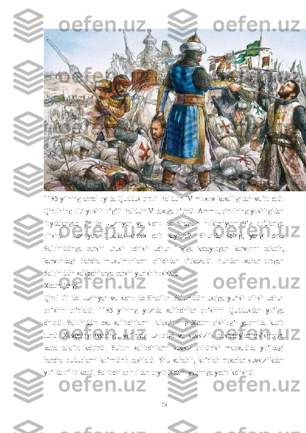 1185 yilning aprel oyida Quddus qiroli Balduin IV moxov kasalligidan vafot etdi.
Qirolning olti yoshli o‘g‘li Balduin V taxtga o‘tirdi. Ammo, qirolning yoshligidan
foydalangan   Gi   de   Luzinyan   va   Reno   de   Shatilon   hokimiyatni   o‘z   qo‘llariga
olishdi.   Luzinyan   Quddus   qiroli   etib   saylandi.   Shunda   so‘ng,   yangi   qirol
Salohiddinga   qarshi   urush   ochish   uchun   Hajga   ketayotgan   karvonni   talatib,
karvondagi   barcha   musulmonlarni   qilichdan   o‘tkazadi.   Bundan   xabar   topgan
Salohiddin salibchilarga qarshi yurish boshladi.
Xettin jangi
Qirol   Gi   de   Luzinyan   va   Reno   de   Shatilon   Salohiddin  ustiga   yurish   qilish   uchun
qo‘shin   to‘pladi.   1185   yilning   yozida   salibchilar   qo‘shini   Quddusdan   yo‘lga
chiqdi.   Salohiddin   esa   salibchilarni   Falastinning   Xettin   qishlog‘i   yaqinida   kutib
turdi.   Xavoning   issiqligi,   yo‘lning   uzoqligi   va   suvsizlik   nasroniylar   qo‘shiniga
katta   talafot   keltirdi.   Sulton   salibchilarni   suvsiz   qoldirish   maqsadida   yo‘ldagi
barcha   quduqlarni   ko‘mdirib   tashladi.   Shu   sababli,   ko‘plab   ritsarlar   suvsizlikdan
yo‘lda o‘lib ketdi. Salibchilar holdan toyib Xettin yaqiniga yetib kelishdi.
15 