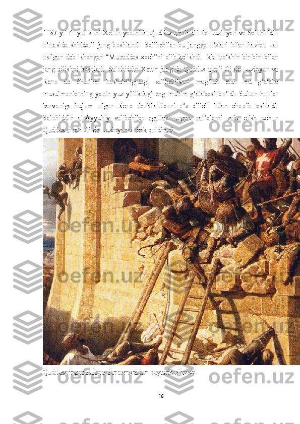 1187 yil 4 iyul kuni Xettin yaqinida Quddus qiroli Gi de Luzinyan va Salohiddin
o‘rtasida   shiddatli   jang   boshlandi.   Salibchilar   bu   jangga   o‘zlari   bilan   hazrati   Iso
osilgan deb ishongan “Muqaddas xoch”ni olib kelishdi. Ikki qo‘shin bir-biri bilan
jang qilishni boshladi. Salohiddin Xettin jangida Quddus qiroli Gi de Luzinyan va
Reno   de   Shatilon   boshchiligidagi   salibchilarni   mag‘lub   etdi.   Bu   g‘alaba
musulmonlarning yaqin yuz yillikdagi eng muhim g‘alabasi  bo‘ldi. Sulton hojilar
karvoniga   hujum   qilgan   Reno   de   Shatilonni   o‘z   qilichi   bilan   chopib   tashladi.
Salohiddin   al-Ayyubiy   salibchilar   egallab   turgan   qal’alarni   zabt   etish   uchun
Quddus qiroli Gi de Luzinyanni tirik qoldiradi.
Quddusning musulmonlar tomonidan qaytarib olinishi  
16 