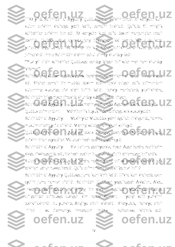 1187 yilda Salohiddin al-Ayyubiy Quddus tomon qo‘shin tortdi. 20 sentyabr kuni
sulton   qo‘shini   shaharga   yetib   kelib,   qamalni   boshladi.   Qal’ada   60   minglik
salibchilar   qo‘shini   bor   edi.   27   sentyabr   kuni   qal’a   devori   manjaniqlar   orqali
teshildi.   Quddus   uchun   ayovsiz   jang   boshlandi.   Ikki   tomon   ham   juda   katta
yo‘qotishlarga   uchradi.   Salibchilar   bir   kun   taslim   bo‘lish   uchun   sultonga   elchi
jo‘natishdi. Biroq Salohiddin elchini qabul qilmay shunday dedi:
“Yuz   yil   oldin   salibchilar   Quddusga   qanday   kirgan   bo‘lsalar   men   ham   shunday
kiraman”.
Salibchilar Quddusni egallashganda barcha musulmonlarni qilichdan o‘tkazishgan
edi.   Shahar   qamali   bir   muddat   davom   etdi.   Ilojsiz   qolgan   qal’a   qo‘mondoni
sultonning   xuzuriga   o‘zi   elchi   bo‘lib   keldi.   Tarixiy   manbalarda   yozilishicha,
Salohiddin bilan ritsar o‘rtasida shunday suhbat bo‘lib o‘tgan.
Salohiddin al-Ayyubiy:   — Quddus mening qo‘limda. Agar xohlasam, u qulaydi.
Quddus qo‘mondoni:   — Mehribonlik buyuk hukmdorlarga xos xususiyatdir.
Salohiddin al-Ayyubiy:   — Masihiylar Muqaddas yerni egallab olishganda, hamma
musulmonlarni yo‘q qilishdi. Mening xalqim ham shuni xohlaydi.
Quddus   qo‘mondoni:   —   Agar   siz   qasos   olsangiz,   nasroniylar   bundan   ham   katta
qo‘shin bilan qaytadilar. Va urush hech qachon tugamaydi.
Salohiddin al-Ayyubiy:   — Siz oqilona gapiryapsiz, ritsar. Agar barcha raqiblarim
sizga o‘xshaganida edi, biz hech qachon bu urushda g‘olib chiqmagan bo‘lardik.
Sulton   Salohiddin   Quddusdagi   barcha   nasroniylarni   to‘lov   evaziga   shaharni   tark
etishlari uchun ruxsat beradi. Qal’a qo‘mondoni bu taklifga rozi bo‘ldi
Salohiddin al-Ayyubiy Quddusga juma kuni kirib keldi. O‘sha kuni shaharda azon
aytilib   juma   namozi   o‘qildi.   Salohiddin   Quddusni   yegallagach   Askalon,   Akra,
Tiveriada   va   Trablus   grafligining   bir   qismini   egalladi.   Musulonlar   kuchga
to‘lganidan   qo‘rquvga   tushgan   Rim   Papasi   Kilment   III   yangi   salib   yurishini
tashkillashtirdi.   Bu   yurishda   Angliya   qiroli   Richerd   I   Sheryurak,   Fransiya   qiroli
Filipp   II   va   Germaniya   imperatori   Fridrix   I   Barbarossa   ishtirok   etdi.
 
17 