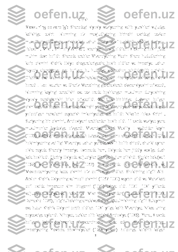                                                   Kirish
Mavzuning   dolzarbligi:   Sharqdagi   siyosiy   vaziyatning   salib   yurshlari   vujudga
kelishiga   tasiri:   Islomning   o'z   mavjudligining   birinchi   asridagi   tezkor
muvaffaqiyati   Evropa   xristianligi   uchun   jiddiy   xavf   tug'dirdi:   arablar   Suriya   ,
Falastin , Misr  , Shimoliy Afrika , Ispaniyani bosib oldilar . 8-asrning boshi  juda
muhim   davr   bo ldi:   Sharqda   arablar   Vizantiyaning   Yaqin   Sharq   hududlariningʻ
ko p   qismini   Kichik   Osiyo   chegaralarigacha   bosib   oldilar   va   imperiya   uchun	
ʻ
hayotiy   ahamiyatga   ega   bo lgan   bu   hududga   allaqachon   tahdid   solib   turishdi,	
ʻ
G arbda   esa   ular   buning   uchun   harakat   qilishdi.   Pireneydan   tashqariga   kirib	
ʻ
boradi  . Leo Isaurian va Charlz Martelning g'alabasiarab  ekspansiyasini  to‘xtatdi,
islomning   keyingi   tarqalishi   esa   tez   orada   boshlangan   musulmon   dunyosining
siyosiy   parchalanishi   bilan   to‘xtatildi.   Xalifalik   bir-biriga   dushman   bo'lgan
qismlarga bo'lingan. 10-asrning ikkinchi yarmida Vizantiya imperiyasi hatto ilgari
yo'qotilgan   narsalarni   qaytarish   imkoniyatiga   ega   bo'ldi:   Nikefor   Fokas   Kritni   ,
Suriyaning   bir   qismini,   Antioxiyani   arablardan   bosib   oldi.   11-asrda   vaziyat   yana
musulmonlar   foydasiga   o zgardi.   Vizantiya   taxtini   Vasiliy   II   vafotidan   keyin	
ʻ
(1025)   kuchsiz   imperatorlar   egallab   turgan,   ular   doimo   almashtirib   turilgan.   Oliy
hokimiyatning zaifligi  Vizantiya uchun  yanada xavfli  bo'lib chiqdi, chunki  aynan
o'sha   paytda   Sharqiy   imperiya   Evropada   ham,   Osiyoda   ham   jiddiy   xavfga   duch
kela boshladi. G'arbiy Osiyoda saljuqiylar G'arbga hujum qilishdi. Shokir-bek (vaf.
1059)   va   To g rul-bek   (vaf.   1063)   boshchiligida   Eron,   Armaniston   va	
ʻ ʻ
Mesopotamiyaning   katta   qismini   o z   qo l   ostiga   oldilar.   Shokirning   o g li   Alp-	
ʻ ʻ ʻ ʻ
Arslon Kichik Osiyoning salmoqli qismini (1067-1070) vayron qildi va Manzikert
qo l   ostida   imperator   Rim   Diogenni   (1071)   asirga   oldi.   1070—1081   yillarda	
ʻ
saljuqiylar   Suriya   va   Falastinni   Misr   fotimiylaridan(   Quddus   1071—1073,
Damashq  1076),To g rulbekning amakivachchasi  Qutulmishning  o g li  Sulaymon	
ʻ ʻ ʻ ʻ
esa   butun   Kichik   Osiyoni   tortib   oldilar.   1081   yilga   kelib   Vizantiya;   Nikea   uning
poytaxtiga   aylandi.   Nihoyat,   turklar   olib   ketishdiAntioxiya   (1085).   Yana,   8-asrda
bo'lgani   kabi,   dushmanlar   Konstantinopol   ostida   edi   .   Shu   bilan   birga,
imperiyaning   Yevropa   provinsiyalari   (1048   yildan)   Bolqonga   ko chib   kelgan	
ʻ
2 