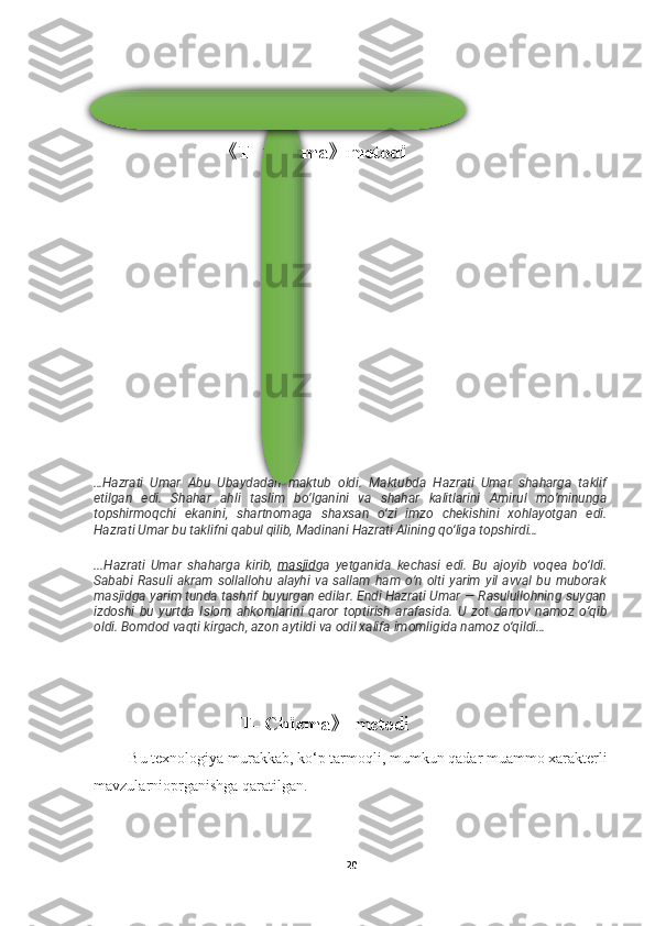                                                            
                          《 T- Chizma 》 metodi
…Hazrati   Umar   Abu   Ubaydadan   maktub   oldi.   Maktubda   Hazrati   Umar   shaharga   taklif
etilgan   edi.   Shahar   ahli   taslim   bo’lganini   va   shahar   kalitlarini   Amirul   mo’minunga
topshirmoqchi   ekanini,   shartnomaga   shaxsan   o‘zi   imzo   chekishini   xohlayotgan   edi.
Hazrati Umar bu taklifni qabul qilib, Madinani Hazrati Alining qo‘liga topshirdi…
...Hazrati   Umar   shaharga   kirib,   masjid ga   yetganida   kechasi   edi.   Bu   ajoyib   voqea   bo‘ldi.
Sababi   Rasuli   akram   sollallohu   alayhi   va   sallam   ham   o‘n   olti   yarim   yil   avval   bu   muborak
masjidga yarim tunda tashrif buyurgan edilar. Endi Hazrati Umar — Rasulullohning suygan
izdoshi   bu   yurtda   Islom   ahkomlarini   qaror   toptirish   arafasida.   U   zot   darrov   namoz   o‘qib
oldi. Bomdod vaqti kirgach, azon aytildi va odil xalifa imomligida namoz o‘qildi…
 
                                                            T- Chizma 》   metodi
         Bu texnologiya murakkab, ko‘p tarmoqli, mumkun qadar muammo xarakterli
mavzularnioprganishga qaratilgan.
20 