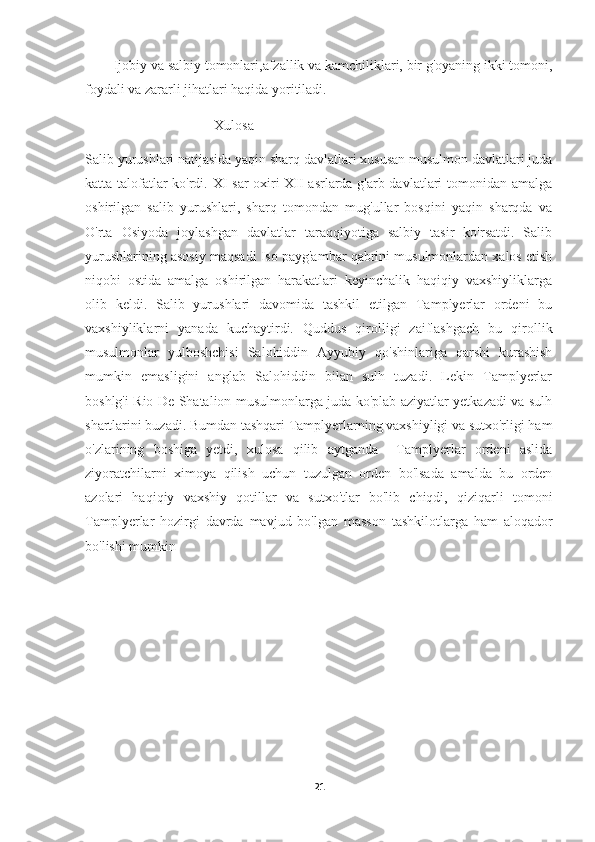         Ijobiy va salbiy tomonlari,afzallik va kamchiliklari, bir g'oyaning ikki tomoni,
foydali va zararli jihatlari haqida yoritiladi.
                                      Xulosa
Salib yurushlari natijasida yaqin sharq davlatlari xususan musulmon davlatlari juda
katta talofatlar ko'rdi. XI sar oxiri XII asrlarda g'arb davlatlari tomonidan amalga
oshirilgan   salib   yurushlari,   sharq   tomondan   mug'ullar   bosqini   yaqin   sharqda   va
O'rta   Osiyoda   joylashgan   davlatlar   taraqqiyotiga   salbiy   tasir   ko'rsatdi.   Salib
yurushlarining asosiy maqsadi Iso payg'ambar qabrini musulmonlardan xalos etish
niqobi   ostida   amalga   oshirilgan   harakatlari   keyinchalik   haqiqiy   vaxshiyliklarga
olib   keldi.   Salib   yurushlari   davomida   tashkil   etilgan   Tamplyerlar   ordeni   bu
vaxshiyliklarni   yanada   kuchaytirdi.   Quddus   qirolligi   zaiflashgach   bu   qirollik
musulmonlar   yulboshchisi   Salohiddin   Ayyubiy   qo'shinlariga   qarshi   kurashish
mumkin   emasligini   anglab   Salohiddin   bilan   sulh   tuzadi.   Lekin   Tamplyerlar
boshlg'i Rio De Shatalion musulmonlarga juda ko'plab aziyatlar yetkazadi va sulh
shartlarini buzadi. Bumdan tashqari Tamplyerlarning vaxshiyligi va sutxo'rligi ham
o'zlarining   boshiga   yetdi,   xulosa   qilib   aytganda     Tamplyerlar   ordeni   aslida
ziyoratchilarni   ximoya   qilish   uchun   tuzulgan   orden   bo'lsada   amalda   bu   orden
azolari   haqiqiy   vaxshiy   qotillar   va   sutxo'tlar   bo'lib   chiqdi,   qiziqarli   tomoni
Tamplyerlar   hozirgi   davrda   mavjud   bo'lgan   masson   tashkilotlarga   ham   aloqador
bo'lishi mumkin
21 