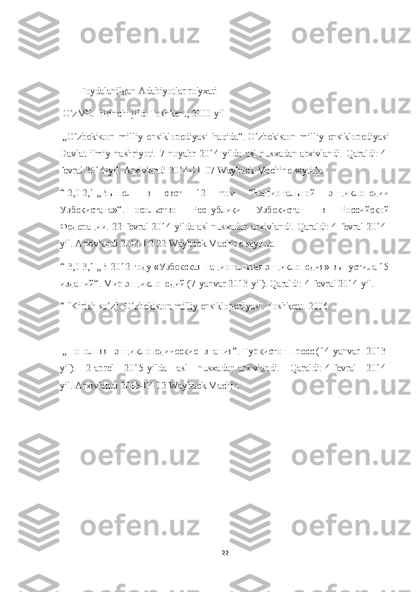         Foydalanilgan Adabiyotlar ro'yxati
  O zME. Birinchi jild. Toshkent, 2000-yilʻ
  „O zbekiston   milliy   ensiklopediyasi   haqida“.
ʻ   O zbekiston   milliy   ensiklopediyasi	ʻ
Davlat   ilmiy   nashriyoti.   7-noyabr   2014-yilda   asl   nusxadan   arxivlandi.   Qaraldi:   4-
fevral 2014-yil.   Arxivlandi   2014-11-07   Wayback Machine   saytida.
↑   2,0   2,1   „Вышел   в   свет   12   том   “Национальной   энциклопедии
Узбекистана»“.   Посольство   Республики   Узбекистан   в   Российской
Федерации. 22-fevral 2014-yilda asl nusxadan   arxivlandi. Qaraldi:   4-fevral 2014-
yil.   Arxivlandi   2014-02-22   Wayback Machine   saytida.
↑   3,0   3,1   „В 2012 году «Узбекская национальная энциклопедия» выпустила 15
изданий“.   Мир энциклопедий   (7-yanvar 2013-yil). Qaraldi:   4-fevral 2014-yil.
↑   "Kirish so z".	
ʻ   O zbekiston milliy ensiklopediyasi. Toshkent. 2006.	ʻ
  „Пополняя   энциклопедические   знания“.   Туркистон-пресс   (14-yanvar   2013-
yil).   2-aprel   2015-yilda   asl   nusxadan   arxivlandi.   Qaraldi:   4-fevral   2014-
yil.   Arxivlandi   2015-04-02   Wayback Machin
22 