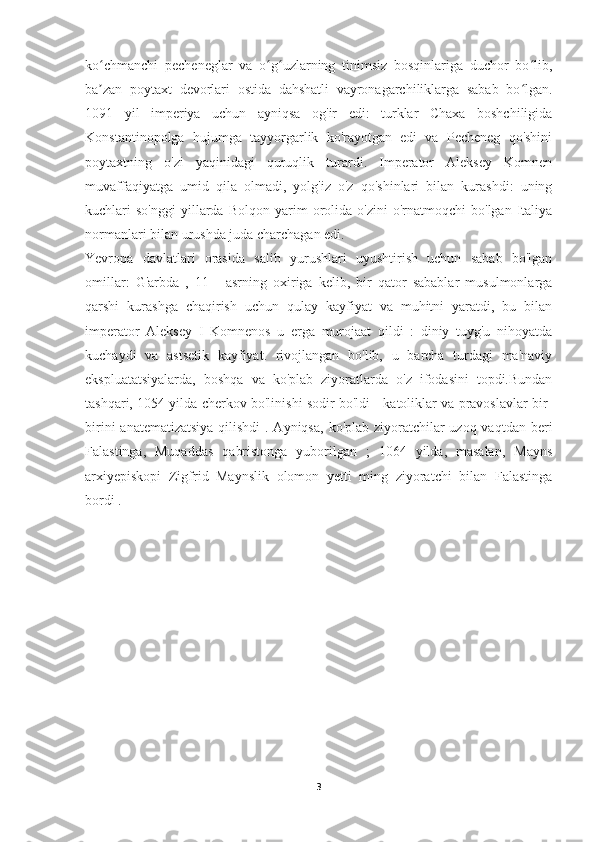 ko chmanchi   pecheneglar   va   o g uzlarning   tinimsiz   bosqinlariga   duchor   bo lib,ʻ ʻ ʻ ʻ
ba zan   poytaxt   devorlari   ostida   dahshatli   vayronagarchiliklarga   sabab   bo lgan.
ʼ ʻ
1091   yil   imperiya   uchun   ayniqsa   og'ir   edi:   turklar   Chaxa   boshchiligida
Konstantinopolga   hujumga   tayyorgarlik   ko'rayotgan   edi   va   Pecheneg   qo'shini
poytaxtning   o'zi   yaqinidagi   quruqlik   turardi.   Imperator   Aleksey   Komnen
muvaffaqiyatga   umid   qila   olmadi,   yolg'iz   o'z   qo'shinlari   bilan   kurashdi:   uning
kuchlari   so'nggi   yillarda  Bolqon   yarim   orolida  o'zini   o'rnatmoqchi   bo'lgan  Italiya
normanlari bilan urushda juda charchagan edi.
Yevropa   davlatlari   orasida   salib   yurushlari   uyushtirish   uchun   sabab   bo'lgan
omillar:   G'arbda   ,   11   -   asrning   oxiriga   kelib,   bir   qator   sabablar   musulmonlarga
qarshi   kurashga   chaqirish   uchun   qulay   kayfiyat   va   muhitni   yaratdi,   bu   bilan
imperator   Aleksey   I   Komnenos   u   erga   murojaat   qildi   :   diniy   tuyg'u   nihoyatda
kuchaydi   va   astsetik   kayfiyat.   rivojlangan   bo'lib,   u   barcha   turdagi   ma'naviy
ekspluatatsiyalarda,   boshqa   va   ko'plab   ziyoratlarda   o'z   ifodasini   topdi.Bundan
tashqari, 1054 yilda cherkov bo'linishi sodir bo'ldi - katoliklar va pravoslavlar bir-
birini  anatematizatsiya qilishdi  . Ayniqsa,  ko'plab ziyoratchilar uzoq vaqtdan beri
Falastinga,   Muqaddas   qabristonga   yuborilgan   ;   1064   yilda,   masalan,   Mayns
arxiyepiskopi   Zigfrid   Maynslik   olomon   yetti   ming   ziyoratchi   bilan   Falastinga
bordi .
3 