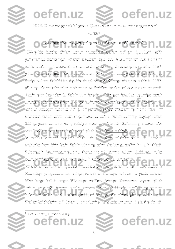 I.BOB. O’rta asr genotsidi yoxud Quddus uchun musulmonlarga qarshi
kurash
1.1. Salohiddin Ayubiyning salibchilarga qarshi kurashi
1099-yilda   barcha   dinlar   uchun   muqaddas   shahar   bo‘lgan   Quddusni   salib
yurishlarida   qatnashgan   xristian   askarlari   egalladi.   Musulmonlar   qasos   olishni
xohlardi. Ammo bu revansh o‘sha musulmonlarning nabiralariga nasib qildi. 1187-
yilda   katta   sahnaga   Yevropada   Saladin   nomi   bilan   abadiylashtirilgan   Misr   va
Suriya sultoni Salohiddin Ayubiy chiqdi va salibchilarga chaqiruv tashladi. 1187-
yil   4-iyulda   musulmonlar   navbatdagi   salibchilar   ustidan   so‘zsiz   g‘alaba   qozondi.
Xattin   yon   bag‘irlarida   Salohiddin   jangda   o‘ldirilgan   jasadlar   uyumiga   qarab
turardi. Sharq quyoshi yer-u ko‘kni jazirama bilan qoplagan, qirol Gi Luzinyan va
ko‘plab   zodagon   baronlar   qo‘lga   olingandi.   Salibchi   ritsarlarning   bir   nechtasi   Tir
shahridan panoh topib, qochishga muvaffaq bo‘ldi. Salohiddinning buyrug‘i bilan
200   ga   yaqin   tamplier   va   gospitalyer   ritsarlari   o‘ldirildi.   Sultonning   shaxsan   o‘zi
shatilionlik baron Renoning boshini qilich bilan   kesib tashladi 1
.
Muqaddas   zaminni   qaytarib   olish   uchun   boshqa   to‘siqlar   yo‘q   edi.   Boshqa
shaharlar   ham   birin-ketin   Salohiddinning   rahm-shafqatiga   taslim   bo‘la   boshladi.
Sultonga   bo‘ysunmagan   yagona   shahar   Tir   edi.   Ammo   sulton   Quddusga   intilar
ekan, Tirni qamal qilishga vaqt va kuch sarflamaslikka qaror qildi.
Xristianlar   tomonidan   Quddus   mudofaasini   ritsar   Balian   d'Ibelin   boshqardi.   U
Xattindagi   janglarda   omon   qolgan   va   aslida   shaharga   rafiqasi,   u   yerda   bolalari
bilan   birga   bo‘lib   turgan   Vizantiya   malikasi   Mariya   Komninani   ziyorat   qilish
uchun   kelgandi.   Ammo   taqdir   taqozosi   bilan   Quddusda   qirollikning   yagona
hukmdori   bo‘lib   qoldi.   Balian   Quddusni   himoya   qila   olmasligini   yaxshi   bilardi.
Shahar ko‘chalarini to‘ldirgan qochoqlarning janglarda umuman foydasi yo‘q edi,
1
    O zME. Birinchi jild. Toshkent, 2000-yilʻ
 
4 