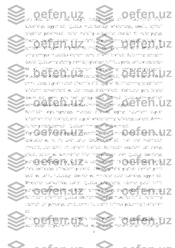 oziq-ovqat   ta’minoti   esa   susayib   borardi.   Biroq   aholi   musulmonlar   bilan
kurashishga   tayyor   edi.   Quddus   mudofaasidagi   xristianlarga,   avvalo,   tajribali
jangchilar   yetishmasdi.   Balian   mahalliy   zodagonlar   orasidan   60   nafar   yigitga
ritsarlik   unvonini   taqdim   qildi.   To‘g‘ri,   unvon   ularning   jangdagi   mahorati   va
tajribasini   ko‘paytirib   qo‘ymadi.   Salohiddin   esa   ikkilanmadi   va   20-sentabr   kuni
uning  armiyasi   muqaddas   shaharni   qamal   qilishni   boshladi.   Sultonning  qarorgohi
dastlab Quddusning g‘arbiy qismida joylashgan bo‘lib, u yerda ushbu voqealardan
88   yil   oldin   tuluzalik   qo‘mondon   Raymundning   armiyasi   joylashgandi.
Musulmonlar shahar devorlarini o‘qqa tutishni boshladi, hujum qilishga urinishdi,
ammo ularga quyosh nurlari to‘sqinlik qildi. Quyosh Salohiddinning jangchilarini
ko‘zlarini   qamashtirardi   va   ular   orqaga   chekinishardi.   Kechqurun   yana   janglar
davom   etdi,   ammo   yana   hech   qanday   natija   bo‘lmadi.   Quddus   himoyachilari
ketma-ket sakkiz kun davomida musulmonlar hujumini qaytardi.
Salohiddin   xiyla-nayrangga   murojaat   qildi   va   keyingi   hujumlarni   quyosh
ko‘tarilishi bilan boshladi, endi quyosh xristianlarning ko‘zlariga tushardi. Ammo
bu ham yordam bermadi – Quddusni himoya qilish davom etdi.
Keyin   sulton   o‘z   pozitsiyasini   o‘zgartirib,   shimol   tomonga   o‘tdi,   u   tomonda   na
darvozalar   va   na   o‘q   uzish   uchun   derazalar   bor   edi.   Tosh   otish   mashinalari
o‘rnatildi,   ular   darhol   o‘t   ochishni   boshladi.   Salohaddin   askarlarni   uch   qismga
ajratdi,   qalqon   va   kamonchilar   bilan   himoyalangan   qism   Quddus   devorlariga
yaqinlashdi.   Keyingi   ikki   kun   ichida   ular   devorlarni   15   tirsak   uzunlikda   teshib,
o‘sha   teshiklarga   to‘nkalarni   yoqishdi.   Devorning   ichki   yog‘och   qismlari   yonib
ketdi   va   ushbu   hududdagi   devorlar   va   minoralar   qulab   tushishga   tayyor   edi.
Xristianlar   tushkunlikka   tushdi.   Quddus   ko‘chalarida   odamlar   guruh   bo‘lib
yurishlarni   uyushtirishar   va   Xudoni   rahm-shafqatiga   chaqirishardi.   29-sentabrda
Salohiddin   qo‘shinlari   Quddus   devorlarini   buzishga   muvaffaq   bo‘ldi.   Balianning
odamlari   uni   yamashga   urindi,   ammo   bu   qochib   bo‘lmas   yakunning   boshlanishi
edi.
Shahar   ichida   yunon   va   suriyalik   nasroniylarning   fitnasi   pishib   yetildi .   Ular
katoliklarga   bo‘ysunishni   istashmas   va   cherkov   marosimlaridan   noroziligini
5 