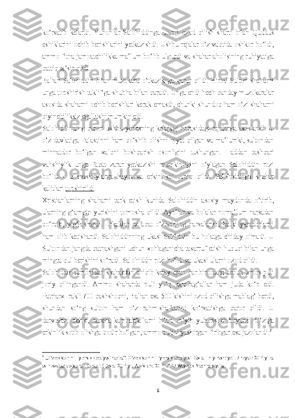 ko‘rsatib   kelardi.   Yunonlar   Salohiddinga   ularni   ozod   qilish   sharti   bilan   Quddus
eshiklarini ochib berishlarini yetkazishdi. Ushbu rejalar o‘z vaqtida oshkor bo‘ldi,
ammo fitna jamoatchilikka ma’lum bo‘lib ulgurdi va shahar aholisining ruhiyatiga
qattiq ta’sir qildi.
Balian   Salohiddin   bilan   muzokara   o‘tkazishga   qaror   qildi.   Biroq   Sulton   shaharni
unga topshirish taklifiga shubha bilan qaradi. Unga endi hech qanday muzokaralar
asosida shaharni ochib berishlari kerak emasdi, chunki shundoq ham o‘zi shaharni
qiyinchiliksiz egallashi mumkin edi.
Salohiddinning   qarori   ushbu   yerlarning   kelajagi   borasidagi   rejalarga  asoslandi.   U
o‘z   davlatiga   Falastinni   ham   qo‘shib   olishni   niyat   qilgan  va   ma’lumki,  sultondan
minnatdor   bo‘lgan   xalqni   boshqarish   osonligini   tushungan.   Haddan   tashqari
vahshiylik   unga   faqat   zarar   yetkazishi   mumkinligini   o‘ylagan   Salohiddin   rozi
bo‘ldi   –   u   masihiylarga   hayot   va   erkinlikni   tortiq   qildi.   Salohiddinga   shahar
kalitlari   topshirildi .
Xristianlarning   shaharni   tark   etish   kunida   Salohiddin   asosiy   maydonda   o‘tirib,
ularning   g‘amgin   yurishini   tomosha   qildi.   Ayollar   va   bolalar   noma’lum   narsadan
qo‘rqib,   yig‘lashardi.   Erkaklar   nafaqat   o‘zlarining   narsalarini,   balki   yaradorlarni
ham   olib   ketishardi.   Salohiddinning   ukasi   Salfiddin   bu   holatga   chiday   olmadi.   U
Sultondan jangda qatnashgani uchun xohlaganicha tasarruf etish huquqi bilan unga
mingta qul berishini so‘radi. Salohiddin rozi bo‘ldi va ukasi ularni ozod qildi.
Salohiddin tomonidan shahardan chiqib ketayotgan har bir odam uchun omon puli
joriy   qilingandi.   Ammo   shaharda   puli   yo‘q   kambag‘allar   ham   juda   ko‘p   edi.
Patriarx Irakli 700 qashshoqni, Balian esa 500 kishini ozod qilishga mablag‘ berdi,
shundan   so‘ng   sulton   ham   o‘z   rahm-shafqatini   ko‘rsatishga   qaror   qildi.   U
darvozani   ochib,   barcha   kambag‘allarni   bilan   qo‘yib   yuborishni   buyurdi.   O‘ziga
erkinlik sotib olishga qodir bo‘lgan, ammo pulini yashirgan firibgar esa jazolandi. 2
2
  „O zbekiston milliy ensiklopediyasi haqida“.ʻ   O zbekiston milliy ensiklopediyasi Davlat ilmiy nashriyoti. 7-noyabr 2014-yilda	ʻ
asl nusxadan   arxivlandi. Qaraldi:   4-fevral 2014-yil.   Arxivlandi   2014-11-07   Wayback Machine   saytida.
6 