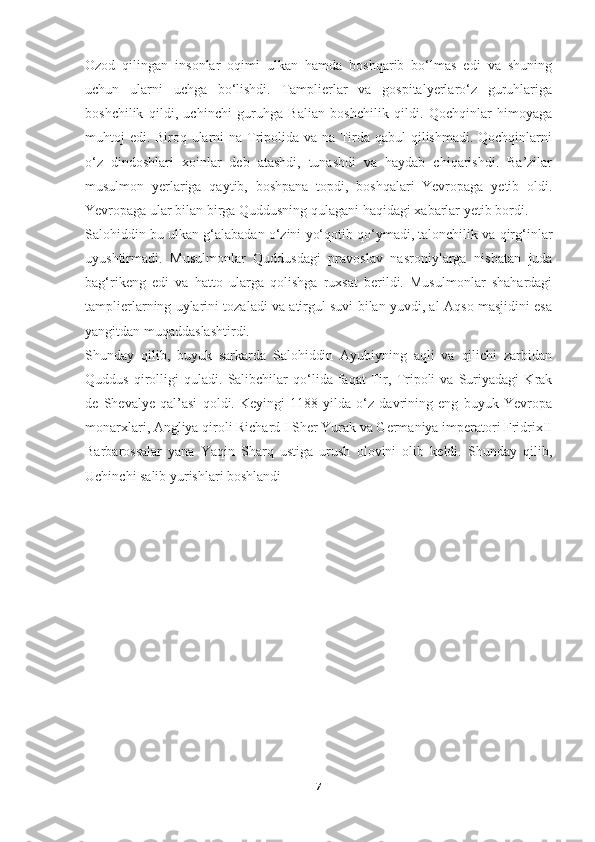 Ozod   qilingan   insonlar   oqimi   ulkan   hamda   boshqarib   bo‘lmas   edi   va   shuning
uchun   ularni   uchga   bo‘lishdi.   Tamplierlar   va   gospitalyerlaro‘z   guruhlariga
boshchilik   qildi,   uchinchi   guruhga   Balian   boshchilik   qildi.   Qochqinlar   himoyaga
muhtoj edi. Biroq ularni  na Tripolida va na Tirda qabul qilishmadi. Qochqinlarni
o‘z   dindoshlari   xoinlar   deb   atashdi,   tunashdi   va   haydab   chiqarishdi.   Ba’zilar
musulmon   yerlariga   qaytib,   boshpana   topdi,   boshqalari   Yevropaga   yetib   oldi.
Yevropaga ular bilan birga Quddusning qulagani haqidagi xabarlar yetib bordi.
Salohiddin bu ulkan g‘alabadan o‘zini yo‘qotib qo‘ymadi, talonchilik va qirg‘inlar
uyushtirmadi.   Musulmonlar   Quddusdagi   pravoslav   nasroniylarga   nisbatan   juda
bag‘rikeng   edi   va   hatto   ularga   qolishga   ruxsat   berildi.   Musulmonlar   shahardagi
tamplierlarning uylarini tozaladi va atirgul suvi bilan yuvdi, al-Aqso masjidini esa
yangitdan muqaddaslashtirdi.
Shunday   qilib,   buyuk   sarkarda   Salohiddin   Ayubiyning   aqli   va   qilichi   zarbidan
Quddus   qirolligi   quladi.   Salibchilar   qo‘lida   faqat   Tir,   Tripoli   va   Suriyadagi   Krak
de   Shevalye   qal’asi   qoldi.   Keyingi   1188-yilda   o‘z   davrining   eng   buyuk   Yevropa
monarxlari, Angliya qiroli Richard I Sher Yurak va Germaniya imperatori FridrixII
Barbarossalar   yana   Yaqin   Sharq   ustiga   urush   olovini   olib   keldi.   Shunday   qilib,
Uchinchi salib yurishlari boshlandi
7 