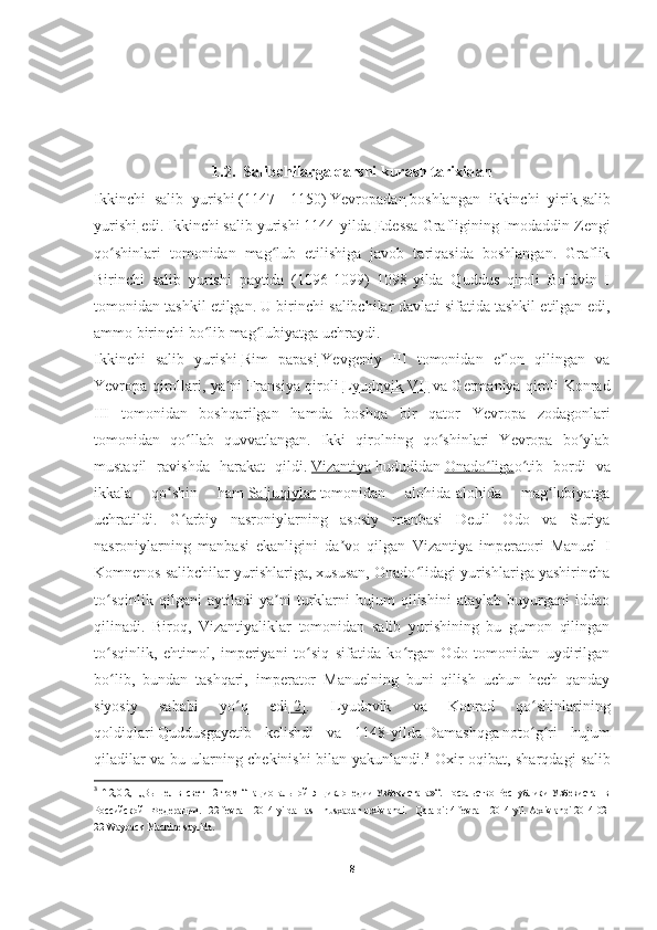 1.2.   Salibchilarga   qarshi   kurash   tarixidan
Ikkinchi   salib   yurishi   (1147—1150)   Yevropadan   boshlangan   ikkinchi   yirik   salib
yurishi   edi. Ikkinchi salib yurishi 1144-yilda   Edessa Grafligi ning Imodaddin Zengi
qo shinlari   tomonidan   mag lub   etilishiga   javob   tariqasida   boshlangan.   Graflikʻ ʻ
Birinchi   salib   yurishi   paytida   (1096-1099)   1098-yilda   Quddus   qiroli   Boldvin   I
tomonidan tashkil etilgan. U birinchi salibchilar davlati sifatida tashkil etilgan edi,
ammo birinchi bo lib mag lubiyatga uchraydi.	
ʻ ʻ
Ikkinchi   salib   yurishi   Rim   papasi   Yevgeniy   III   tomonidan   e lon   qilingan   va	
ʼ
Yevropa qirollari, ya ni Fransiya qiroli	
ʼ   Lyudovik VII   va Germaniya qiroli Konrad
III   tomonidan   boshqarilgan   hamda   boshqa   bir   qator   Yevropa   zodagonlari
tomonidan   qo llab   quvvatlangan.   Ikki   qirolning   qo shinlari   Yevropa   bo ylab	
ʻ ʻ ʻ
mustaqil   ravishda   harakat   qildi.   Vizantiya   hududidan   Onado liga	
ʻ o tib   bordi   va	ʻ
ikkala   qo shin   ham	
ʻ   Saljuqiylar   tomonidan   alohida-alohida   mag lubiyatga	ʻ
uchratildi.   G arbiy   nasroniylarning   asosiy   manbasi   Deuil   Odo   va   Suriya	
ʻ
nasroniylarning   manbasi   ekanligini   da vo   qilgan   Vizantiya   imperatori   Manuel   I	
ʼ
Komnenos salibchilar yurishlariga, xususan, Onado lidagi yurishlariga yashirincha	
ʻ
to sqinlik   qilgani   aytiladi   ya ni   turklarni   hujum   qilishini   ataylab   buyurgani   iddao	
ʻ ʼ
qilinadi.   Biroq,   Vizantiyaliklar   tomonidan   salib   yurishining   bu   gumon   qilingan
to sqinlik,   ehtimol,   imperiyani   to siq   sifatida   ko rgan   Odo   tomonidan   uydirilgan
ʻ ʻ ʻ
bo lib,   bundan   tashqari,   imperator   Manuelning   buni   qilish   uchun   hech   qanday
ʻ
siyosiy   sababi   yo q   edi	
ʻ [2] .   Lyudovik   va   Konrad   qo shinlarining	ʻ
qoldiqlari   Quddusga yetib   kelishdi   va   1148-yilda   Damashqga   noto g ri   hujum
ʻ ʻ
qiladilar va bu ularning chekinishi bilan yakunlandi. 3
  Oxir oqibat, sharqdagi salib
3
  ↑   2,0   2,1   „Вышел   в   свет   12   том   “Национальной   энциклопедии   Узбекистана»“.   Посольство   Республики   Узбекистан   в
Российской   Федерации.   22-fevral   2014-yilda   asl   nusxadan   arxivlandi.   Qaraldi:   4-fevral   2014-yil.   Arxivlandi   2014-02-
22   Wayback Machine   saytida.
8 