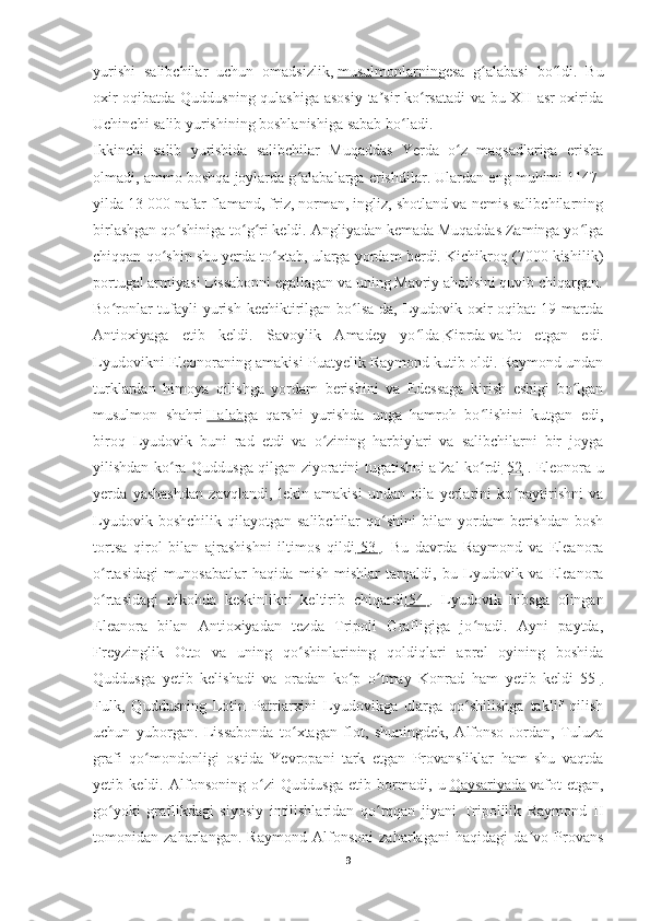 yurishi   salibchilar   uchun   omadsizlik,   musulmonlarning esa   g alabasi   bo ldi.   Buʻ ʻ
oxir-oqibatda Quddusning qulashiga asosiy ta sir ko rsatadi va bu XII asr oxirida	
ʼ ʻ
Uchinchi salib yurishining boshlanishiga sabab bo ladi.	
ʻ
Ikkinchi   salib   yurishida   salibchilar   Muqaddas   Yerda   o z   maqsadlariga   erisha	
ʻ
olmadi, ammo boshqa joylarda g alabalarga erishdilar. Ulardan eng muhimi 1147-	
ʻ
yilda 13 000 nafar flamand, friz, norman, ingliz, shotland va nemis salibchilarning
birlashgan qo shiniga to g ri keldi. Angliyadan kemada Muqaddas Zaminga yo lga	
ʻ ʻ ʻ ʻ
chiqqan qo shin shu yerda to xtab, ularga yordam berdi. Kichikroq (7000 kishilik)	
ʻ ʻ
portugal armiyasi Lissabonni egallagan va uning Mavriy aholisini quvib chiqargan.
Bo ronlar  tufayli  yurish  kechiktirilgan bo lsa-da, Lyudovik oxir-oqibat  19-martda	
ʻ ʻ
Antioxiyaga   etib   keldi.   Savoylik   Amadey   yo lda	
ʻ   Kiprda   vafot   etgan   edi.
Lyudovikni Eleonoraning amakisi Puatyelik Raymond kutib oldi. Raymond undan
turklardan   himoya   qilishga   yordam   berishini   va   Edessaga   kirish   eshigi   bo lgan	
ʻ
musulmon   shahri   Halab ga   qarshi   yurishda   unga   hamroh   bo lishini   kutgan   edi,	
ʻ
biroq   Lyudovik   buni   rad   etdi   va   o zining   harbiylari   va   salibchilarni   bir   joyga	
ʻ
yilishdan ko ra Quddusga qilgan ziyoratini tugatishni afzal ko rdi	
ʻ ʻ [52] . Eleonora u
yerda   yashashdan   zavqlandi,   lekin   amakisi   undan   oila   yerlarini   ko paytirishni   va	
ʻ
Lyudovik  boshchilik   qilayotgan   salibchilar   qo shini   bilan  yordam   berishdan   bosh	
ʻ
tortsa   qirol   bilan   ajrashishni   iltimos   qildi [53] .   Bu   davrda   Raymond   va   Eleanora
o rtasidagi   munosabatlar   haqida   mish-mishlar   tarqaldi,   bu   Lyudovik   va   Eleanora	
ʻ
o rtasidagi   nikohda   keskinlikni   keltirib   chiqardi
ʻ [54] .   Lyudovik   hibsga   olingan
Eleanora   bilan   Antioxiyadan   tezda   Tripoli   Grafligiga   jo nadi.   Ayni   paytda,	
ʻ
Freyzinglik   Otto   va   uning   qo shinlarining   qoldiqlari   aprel   oyining   boshida	
ʻ
Quddusga   yetib   kelishadi   va   oradan   ko p   o tmay   Konrad   ham   yetib   keldi	
ʻ ʻ [55] .
Fulk,   Quddusning   Lotin   Patriarxini   Lyudovikga   ularga   qo shilishga   taklif   qilish	
ʻ
uchun   yuborgan.   Lissabonda   to xtagan   flot,   shuningdek,   Alfonso   Jordan,   Tuluza	
ʻ
grafi   qo mondonligi   ostida   Yevropani   tark   etgan   Provansliklar   ham   shu   vaqtda	
ʻ
yetib   keldi.   Alfonsoning   o zi   Quddusga   etib   bormadi,   u	
ʻ   Qaysariyada   vafot   etgan,
go yoki   graflikdagi   siyosiy   intilishlaridan   qo rqqan   jiyani   Tripolilik   Raymond   II	
ʻ ʻ
tomonidan   zaharlangan.   Raymond   Alfonsoni   zaharlagani   haqidagi   da vo   Provans	
ʼ
9 