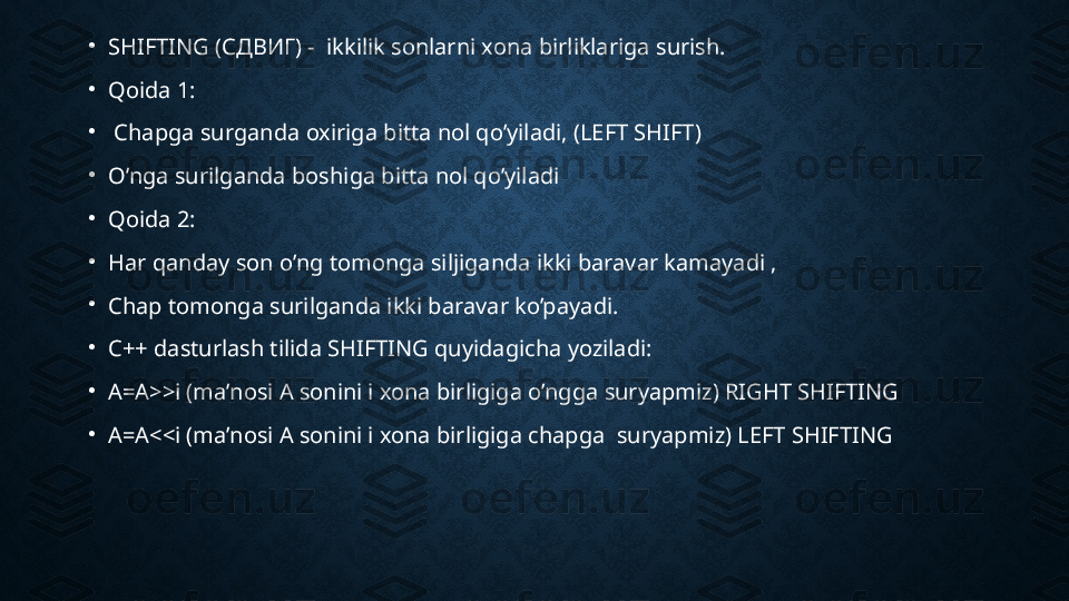 •
SHIFTING ( СДВИГ ) -  ikkilik sonlarni xona birliklariga surish.
•
Qoida 1:
•
  Chapga surganda oxiriga bitta nol qo’yiladi, (LEFT SHIFT) 
•
O’nga surilganda boshiga bitta nol qo’yiladi
•
Qoida   2:
•
Har qanday son o’ng tomonga siljiganda ikki baravar kamayadi , 
•
Chap tomonga surilganda ikki baravar ko’payadi.
•
C++ dasturlash tilida SHIFTING quyidagicha yoziladi:
•
A=A>>i (ma’nosi A sonini i xona birligiga o’ngga suryapmiz) RIGHT SHIFTING 
•
A=A<<i (ma’nosi A sonini i xona birligiga chapga  suryapmiz) LEFT SHIFTING  