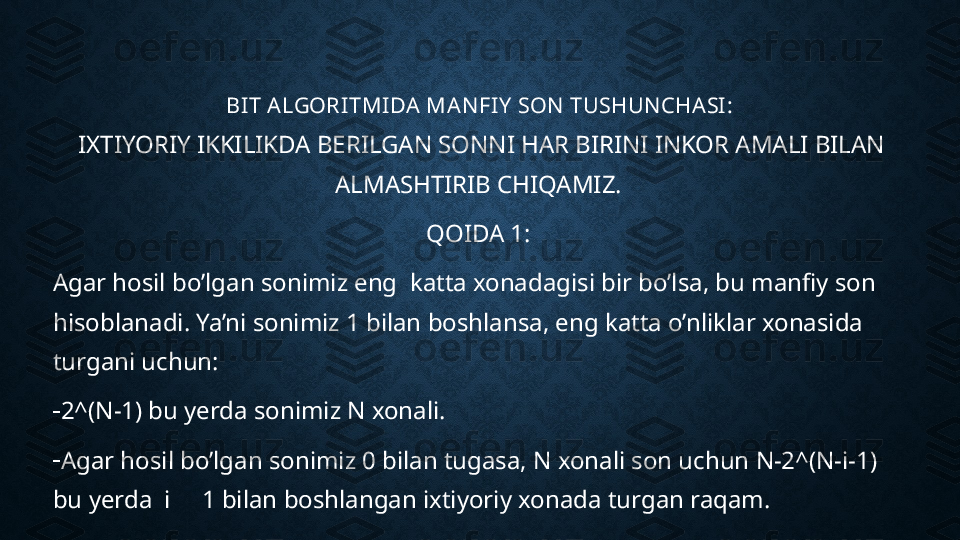 BIT ALGORITMI DA MANFIY  SON TUSHUNCHASI:
IXTIYORIY IKKILIKDA BERILGAN SONNI HAR BIRINI INKOR AMALI BILAN 
ALMASHTIRIB CHIQAMIZ. 
QOIDA 1: 
Agar hosil bo’lgan sonimiz eng  katta xonadagisi bir bo’lsa, bu manfiy son 
hisoblanadi. Ya’ni sonimiz 1 bilan boshlansa, eng katta o’nliklar xonasida 
turgani uchun:
-
2^(N-1) bu yerda sonimiz N xonali. 
-
Agar hosil bo’lgan sonimiz 0 bilan tugasa, N xonali son uchun N-2^(N-i-1) 
bu yerda  i     1 bilan boshlangan ixtiyoriy xonada turgan raqam. 