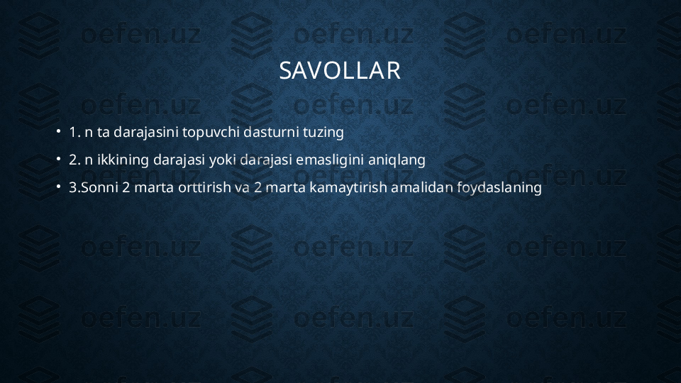 SAVOLLAR
•
1. n ta darajasini topuvchi dasturni tuzing
•
2. n ikkining darajasi yoki darajasi emasligini aniqlang
•
3.Sonni 2 marta orttirish va 2 marta kamaytirish amalidan foydaslaning 