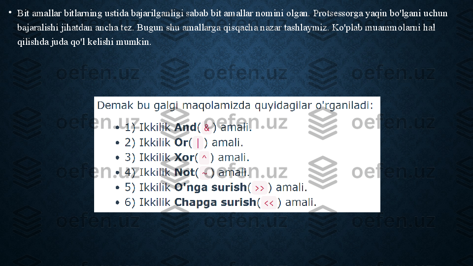 •
Bit amallar bitlarning ustida bajarilganligi sabab bit amallar nomini olgan. Protsessorga yaqin bo'lgani uchun 
bajaralishi jihatdan ancha tez. Bugun shu amallarga qisqacha nazar tashlaymiz. Ko'plab muammolarni hal 
qilishda juda qo'l kelishi mumkin. 