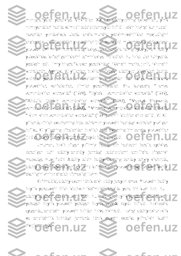 monografiyalar   yaratishga   kirishdilar.   XX   asr   adabiyotining   asoschilari,   yirik
nomoyandalari haqida salmoqli tadqiqotlar paydo bo’ldi. Lekin hozirgi kun nuqtai-
nazaridan   yondashsak   ularda   ancha-muncha   yetishmovchiliklar   mavjudligini
anglaymiz.   Tadqiqotchilar   yozuvchilar   ijodi   va   hayoti   mukammal   yoritilayotgan
yozuvchilarni imkoni boricha ulug’lashga, ular hamisha ham g’oyaviy, ham badiiy
yuksaklikka   ko’tarilganliklarini   ta’minlashga   intiladilar.   Bu   holat   ular   ruhiyatida
yetakchi   edi.   Ilmiy-biografik   asar   yaratishdagi   ikkinchi   manba-jonli,   ishonchli
xotiralardir.   Ayniqsa   70-yillardan   boshlab   o’zbek     adabiyoti   klassiklari   haqida
xotiralar   yaratila   boshlandi.   Tanqidchilik   janrlaridan   biri   bo’lgan   xotiralarni
yozuvchilar,   san’atkorlar,   olimlar   yaratmoqdalar.   Shu   kungacha   “Hamza
zamondoshlar   xotirasida”   (1978),   “Oybek     zamondoshlar   xotirasida”   (1979),
“Abdulla   Qahhor   zamondoshlar   xotirasida”   (1987),   “Maqsud   Shayxzoda
zamondoshlar   xotirasida”   (1983),   “Mirtemir   zamondoshlar   xotirasida”   (1982),
“Islom   shoir   zamondoshlar   xotirasida”   (1981)   nomli   kitoblar   chop   etildi.   70-80-
yillarida o’nlab avtorlarning bitta qahramon-yozuvchi haqidagi xotiralari yozilgan
bo’lsa,   80-yillarning   o’rtalaridan   boshlab   bitta   avtorning   bir   qancha   yozuvchilar
ijodiga bag’ishlangan asarlari ham paydo bo’la boshladi. 
Umuman,   bosib   o’tgan   yo’limiz   haqida   bor   haqiqatni   baralla   aytishga
qaratilgan   turli   adabiy-tanqidiy   janrdagi   tadqiqotlarni   atroflicha   o’rganish
maqsadga   muvofiqdir.   Adabiy   talqin   badiiy   asarning   qanday   tarixiy   sharoitda,
adabiy jarayonda yaratilganligini aniq ko’rsatmog’i, yozuvchining o’z davri kishisi
ekanligini zinhor chetlab o’tmasligi lozim.
Ko’rinadiki, adabiy asarni idrok etish oddiy jarayon emas. Yozuvchi-badiiy
boylik   yaratuvchi   bilan   kitobxon-iste’molchi   orasida   yana   bir   kuch   bor.   Bu   -
adabiy talqinchi, idrok etuvchi kuch. Bu kuch ham  boylik yaratadi. Idrok etuvchi
yaratgan   boylik   yozuvchi   yaratgan   boylik   asosida   paydo   bo’ladi.   Boshqacha
aytganda,  tanqidchi    yozuvchi   bolidan   holva   pishiradi.  Hozirgi  adabiyotshunoslik
va   tanqidchilik   bobidagi   janrlarda   idrok   etuvchi   estetika   yo’nalishi   kuchli
rivojlanmoqda. 