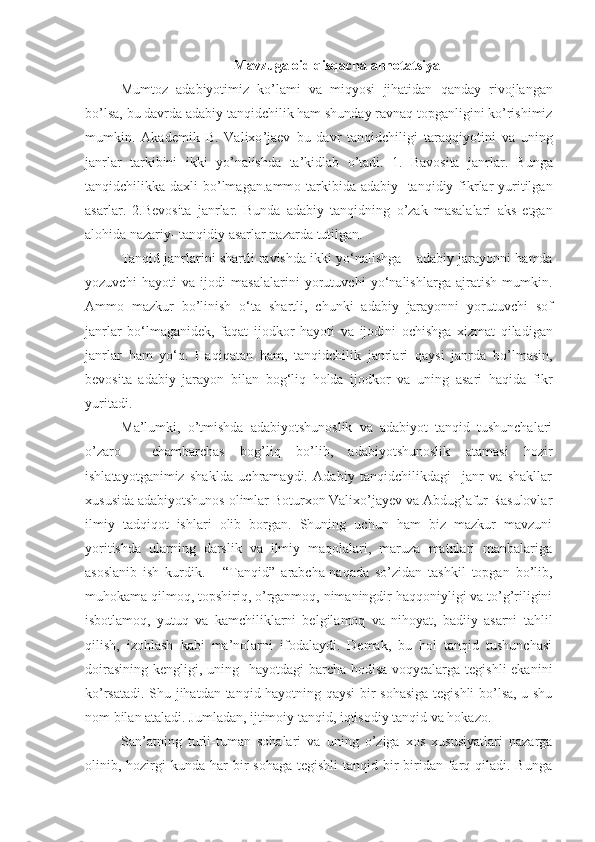 Mavzuga   oid   qisqacha   annotatsiya
Mumtoz   adabiyotimiz   ko ’ lami   va   miqyosi   jihatidan   qanday   rivojlangan
bo ’ lsa ,  bu   davrda   adabiy   tanqidchilik   ham   shunday   ravnaq   topganligini   ko ’ rishimiz
mumkin .   Akademik   B .   Valixo ’ jaev   bu   davr   tanqidchiligi   taraqqiyotini   va   uning
janrlar   tarkibini   ikki   yo ’ nalishda   ta ’ kidlab   o ’ tadi .   1.   Bavosita   janrlar .   Bunga
tanqidchilikka   daxli   bo ’ lmagan . ammo   tarkibida   adabiy -   tanqidiy   fikrlar   yuritilgan
asarlar .   2. Bevosita   janrlar .   Bunda   adabiy   tanqidning   o ’ zak   masalalari   aks   etgan
alohida   nazariy -  tanqidiy   asarlar   nazarda   tutilgan .
Tanqid   janrlarini   shartli   ravishda   ikki   yo ‘ nalishga  –  adabiy   jarayonni   hamda
yozuvchi   hayoti   va   ijodi   masalalarini   yorutuvchi   yo ‘ nalishlarga   ajratish   mumkin .
Ammo   mazkur   bo ’ linish   o ‘ ta   shartli ,   chunki   adabiy   jarayonni   yorutuvchi   sof
janrlar   bo ‘ lmaganidek ,   faqat   ijodkor   hayoti   va   ijodini   ochishga   xizmat   qiladigan
janrlar   ham   yo ‘ q .   Haqiqatan   ham ,   tanqidchilik   janrlari   qaysi   janrda   bo ’ lmasin ,
bevosita   adabiy   jarayon   bilan   bog ‘ liq   holda   ijodkor   va   uning   asari   haqida   fikr
yuritadi .
Ma’lumki,   o’tmishda   adabiyotshunoslik   va   adabiyot   tanqid   tushunchalari
o’zaro     chambarchas   bog’liq   bo’lib,   adabiyotshunoslik   atamasi   hozir
ishlatayotganimiz   shaklda   uchramaydi.   Adabiy   tanqidchilikdagi     janr   va   shakllar
xususida adabiyotshunos olimlar Boturxon Valixo’jayev va Abdug’afur Rasulovlar
ilmiy   tadqiqot   ishlari   olib   borgan.   Shuning   uchun   ham   biz   mazkur   mavzuni
yoritishda   ularning   darslik   va   ilmiy   maqolalari,   maruza   matnlari   manbalariga
asoslanib   ish   kurdik.       “Tanqid”   arabcha-naqada   so’zidan   tashkil   topgan   bo’lib,
muhokama qilmoq, topshiriq, o’rganmoq, nimaningdir haqqoniyligi va to’g’riligini
isbotlamoq,   yutuq   va   kamchiliklarni   belgilamoq   va   nihoyat,   badiiy   asarni   tahlil
qilish,   izohlash   kabi   ma’nolarni   ifodalaydi.   Demak,   bu   hol   tanqid   tushunchasi
doirasining kengligi, uning   hayotdagi barcha hodisa-voqyealarga tegishli  ekanini
ko’rsatadi. Shu jihatdan tanqid hayotning qaysi bir sohasiga tegishli bo’lsa, u shu
nom bilan ataladi. Jumladan, ijtimoiy tanqid, iqtisodiy tanqid va hokazo.
San’atning   turli-tuman   sohalari   va   uning   o’ziga   xos   xususiyatlari   nazarga
olinib, hozirgi  kunda  har  bir  sohaga  tegishli  tanqid  bir-biridan  farq  qiladi. Bunga 