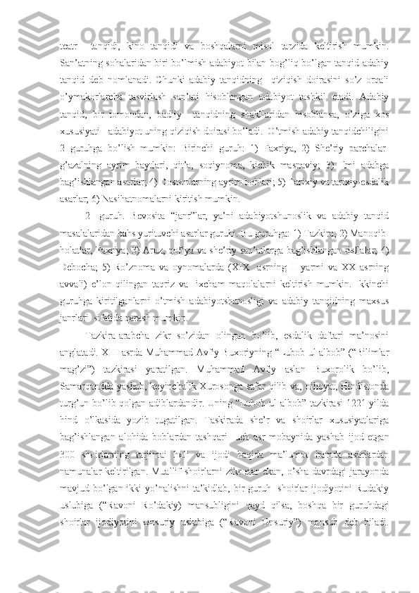 teatr     tanqidi,   kino   tanqidi   va   boshqalarni   misol   tarzida   keltirish   mumkin.
San’atning sohalaridan biri bo’lmish adabiyot bilan bog’liq bo’lgan tanqid-adabiy
tanqid   deb   nomlanadi.   Chunki   adabiy   tanqidning     qiziqish   doirasini   so’z   orqali
o’ymakorlarcha   tasvirlash   san’ati   hisoblangan   adabiyot   tashkil   etadi.   Adabiy
tanqid,   bir   tomondan,   badiiy     tanqidning   shakllaridan   hisoblansa,   o’ziga   xos
xususiyati - adabiyot uning qiziqish doirasi bo’ladi.  O’tmish adabiy tanqidchiligini
2   guruhga   bo’lish   mumkin:   Birinchi   guruh:   1)   Faxriya,   2)   She’riy   parchalar-
g’azalning   ayrim   baytlari,   qit’a,   soqiynoma,   kichik   masnaviy;   3)   Ilmi   adabga
bag’ishlangan asarlar; 4) Dostonlarning ayrim boblari; 5) Tarixiy va tarixiy-esdalik
asarlar; 6) Nasihatnomalarni kiritish mumkin.
2-   guruh.   Bevosita   “janr”lar,   ya’ni   adabiyotshunoslik   va   adabiy   tanqid
masalalaridan bahs yurituvchi asarlar guruhi. Bu guruhga: 1) Tazkira; 2) Manoqib-
holatlar, Faxriya; 3) Aruz, qofiya va she’riy san’atlarga bag’ishlangan risllalar; 4)
Debocha;   5)   Ro’znoma   va   oynomalarda   (XIX     asrning   II   yarmi   va   XX   asrning
avvali)   e’lon   qilingan   taqriz   va     ixcham   maqolalarni   keltirish   mumkin.   Ikkinchi
guruhga   kiritilganlarni   o’tmish   adabiyotshunosligi   va   adabiy   tanqidning   maxsus
janrlari  sifatida qarash mumkin.
Tazkira-arabcha   zikr   so’zidan   olingan   bo’lib,   esdalik   daftari   ma’nosini
anglatadi. XIII asrda Muhammad Avfiy Buxoriyning “Lubob ul-albob” (“Bilimlar
mag’zi”)   tazkirasi   yaratilgan.   Muhammad   Avfiy   aslan   Buxorolik   bo’lib,
Samarqandda yashab,  keyinchalik Xurosonga safar  qilib va, nihoyat, Hindistonda
turg’un bo’lib qolgan adiblardandir. Uning “Lubob ul-albob” tazkirasi  1221 yilda
hind   o’lkasida   yozib   tugatilgan.   Taskirada   she’r   va   shoirlar   xususiyatlariga
bag’ishlangan   alohida   boblardan   tashqari     uch   asr   mobaynida   yashab   ijod   etgan
300   shoirlarning   tarjimai   holi   va   ijodi   haqida   ma’lumot   hamda   asarlardan
namunalar  keltirilgan. Muallif   shoirlarni   zikr   etar  ekan,  o’sha  davrdagi  jarayonda
mavjud bo’lgan ikki  yo’nalishni  ta’kidlab, bir  guruh   shoirlar ijodiyotini  Rudakiy
uslubiga   (“Ravoni   Ro’dakiy)   mansubligini   qayd   qilsa,   boshqa   bir   guruhdagi
shoirlar   ijodiyotini   Unsuriy   uslubiga   (“Ravoni   Unsuriy”)   mansub   deb   biladi. 