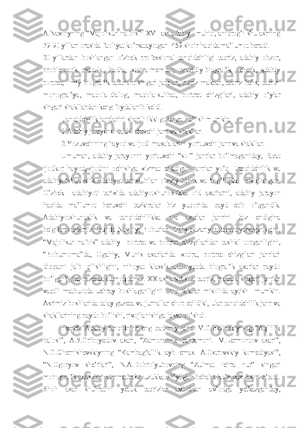 A.Navoiyning  “Majolisun-nafois”i   XV    asr  adabiy     muhiti,  aniqrog’i  shu   asrning
39-90 yillari orasida faoliyat ko’rsatayotgan  459 shoir haqida ma’lumot beradi.
20-yillardan   boshlangan   o’zbek   professional   tanqidchiligi   taqriz,   adabiy   obzor,
problematik   maqola,   badia,   xotira-memuar,   tanqidiy-biografik   ocherk,   adabiy
portret, ilmiy-biografik tadqiqot singari janrlar, taqriz-maktub, taqriz-bahs, taqriz-
monografiya,   maqola-dialog,   maqola-suhbat,   portret   chizgilari,   adabiy   o’ylar
singari shakllardan keng foydalanib keldi.
Tanqidchilik janrlarini shartli ikki guruhga bo’lish mumkin.
1.Adabiy jarayonni tahlil etuvchi janr va shakllar.
2.Yozuvchining hayoti va ijodi masalalarini yorituvchi janr va shakllar.
Umuman,   adabiy   jarayonni   yorituvchi   “sof”   janrlar   bo’lmaganiday,   faqat
ijodkor   hayoti,   ijodini   ochishga   xizmat   qiladigan   janrlar   yo’q.   Tanqidchilik   va
adabiyotshunoslik   adabiyot   tarixi   bilan   o’zviy   birlik   va   bog’liqda       rivojlangan.
O’zbek     adabiyoti   tarixida   adabiyotshunoslikka   oid   asarlarni,   adabiy   jarayon
haqida   ma’lumot   beruvchi   tazkiralar   biz   yuqorida   qayd   etib   o’tgandik.
Adabiyotshunoslik   va   tanqidchilikka   oid   asarlar   janrini   biz   endigina
belgilamoqdamiz. Bunda Navoiy, Boburlar   ilmiy-nazariy tadqiqot yaratganligini,
“Majolisun-nafois”   adabiy     portret   va   portret   chizgilaridan   tashkil   topganligini,
“Boburnoma”da,   Ogahiy,   Munis   asarlarida   xotira,   portret   chizgilari   janrlari
diqqatni   jalb   qilishligini,   nihoyat   klassik   adabiyotda   biografik   asarlar   paydo
bo’lganligini nazarda tutmoqdamiz. XX asr arafasida taqriz, maqola singari janrlar
vaqtli   matbuotda   uchray   boshlaganligini   aniq   faktlar   misolida   aytish     mumkin.
Asrimiz boshlarida talay gazeta va jurnallar chop etildiki, ular tanqidchilik janr va
shakllarining paydo bo’lishi, rivojlanishiga hissa qo’shdi.
Taqriz   Adabiy   tanqidning   eng   qadimiy   janri.   V.G.Belinskiyning   “Aqllilik
balosi”,   A.S.Griboyedov   asari,   “Zamonamiz   qahramoni.   M.Lermontov   asari”,
N.G.Chernishevskiyning   “Kambag’allik   ayb   emas.   A.Ostrovskiy   komediyasi”,
“N.Ogoryov   she’rlari”,   N.A.Dobrolyubovning   “Zulmat   ichra   nur”   singari
monografik taqrizlari qimmatbaho uzukka qo’yilgan bebaho ko’z vazifasini o’tadi.
Shoh   asar   shuhratini   yetuk   taqrizlar   avloddan   avlodga   yetkazganday, 