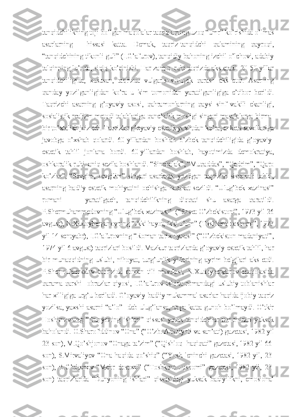 tanqidchilikning toji bo’lgan maqolalar taqrizlarning uzoq “umr” ko’rishida o’lmas
asarlarning     hissasi   katta.   Demak,   taqriz-tanqidchi   qalamining   qayroqi,
“tanqidchining tikonli guli” (I.G’afurov), tanqidiy bahoning izchil o’lchovi, adabiy
talqinning lo’nda, siqiq ko’rinishi. Har zamon ruhi taqrizda aks etadi. 20-50-yillar
tanqidchiligida,   xususan,   taqrizda   vulgar-sosiologik   qarash   aks   etdi.   Asarning
qanday   yozilganligidan   ko’ra   u   kim   tomonidan   yaratilganligiga   e’tibor   berildi.
Taqrizchi   asarning   g’oyaviy   asosi,   qahramonlarning   qaysi   sinf   vakili   ekanligi,
sosialistik realizm metodi talablariga qanchalik mosligi singari masalalarga birma-
bir to’xtalish joiz edi. Taqrizlar g’oyaviy-estetik yaxlitdan ko’ra, anketa savollariga
javobga   o’xshab   qolardi.   60-yillardan   boshlab   o’zbek   tanqidchiligida   g’oyaviy-
estetik   tahlil   jonlana   bordi.   60-yillardan   boshlab,   hayotimizda   demokratiya,
oshkoralik ruhi  aniq sezila boshlandi. “Sinchalak”, “Muqaddas”, “Qadrim”, “Qaro
ko’zlar”,   “Sevgim,   sevgilim”   singari   asarlarga   yozilgan   taqrizlar   sistemali   tahlil,
asarning   badiiy-estetik   mohiyatini   ochishga   harakat   sezildi.   “Ulug’bek   xazinasi”
romani       yaratilgach,   tanqidchilikning   diqqati   shu   asarga   qaratildi.
P.Shermuhammedovning “Ulug’bek xazinasi”  (“Sovet O’zbekistoni”, 1973 yil 26
avgust), N.Xudoyberganovning “Ikki hayot, ikki o’lim” (Toshkent oqshomi”, 1973
yil 14 sentyabr), I.G’afurovning “Roman tarix oynasi” (“O’zbekiston madaniyati”,
1974 yil 6 avgust) taqrizlari bosildi. Mazkur taqrizlarda g’oyaviy-estetik tahlil, har
bir   munaqqidning   uslubi,   nihoyat,   turg’unlik   yillarining   ayrim   belgilari   aks   etdi.
P.Shermuhamedov   taqrizida   roman   tili   masalasi,   N.Xudoyberganov   maqolasida
qarama-qarshi     obrazlar   qiyosi,   I.G’afurov   ishida   romandagi   uslubiy   toblanishlar
har xilligiga urg’u beriladi. G’oyaviy-badiiy mukammal asarlar haqida ijobiy taqriz
yozilsa, yaxshi  asarni  “a’lo”   deb ulug’lansa, unga katta gunoh bo’lmaydi. O’tkir
Hoshimovning   “Dunyoning   ishlari”   qissasi   yetuk   tanqidchilar   tomonidan   yuksak
baholandi. O.Sharofiddinov “Ona” (“O’zb. Adabiyoti va san’ati) gazetasi, 1982 yil
23-son), M.Qo’shjonov “Onaga ta’zim” (“Qishloq  haqiqati” gazetasi, 1982 yil 66-
son),   S.Mirvaliyev   “Ona   haqida   qo’shiq”   (“Yosh   leninchi   gazetasi,   1982   yil,   23-
son),   B.G’ulomov   “Mehr   dostoni”   (“Toshkent   oqshomi”   gazetasi,   1982   yil,   23-
son)   taqrizlarida   “Dunyoning   ishlari”   qissasidagi   yuksak   badiyilikni,   emosional 