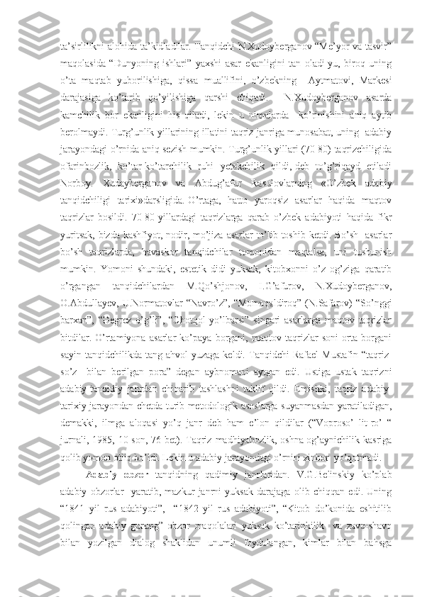 ta’sirlilikni alohida ta’kidladilar. Tanqidchi N.Xudoyberganov “Me’yor va tasvir”
maqolasida   “Dunyoning   ishlari”   yaxshi   asar   ekanligini   tan   oladi-yu,   biroq   uning
o’ta   maqtab   yuborilishiga,   qissa   muallifini,   o’zbekning     Aytmatovi,   Markesi
darajasiga   ko’tarib   qo’yilishiga   qarshi   chiqadi.     N.Xudoyberganov   asarda
kamchilik   bor   ekanligini   his   qiladi,   lekin   u   nimalarda     ko’rinishini   aniq   aytib
berolmaydi. Turg’unlik yillarining illatini taqriz janriga munosabat, uning   adabiy
jarayondagi o’rnida aniq sezish mumkin. Turg’unlik yillari (70-80) taqrizchiligida
ofarinbozlik,   ko’tar-ko’tarchilik   ruhi   yetakchilik   qildi,-deb   to’g’riqayd   etiladi
Norboy.   Xudayberganov   va   Abdug’afur   Rasulovlarning   «O’zbek   adabiy
tanqidchiligi   tarixi»darsligida.-O’rtaga,   hatto   yaroqsiz   asarlar   haqida   maqtov
taqrizlar   bosildi.   70-80-yillardagi   taqrizlarga   qarab   o’zbek   adabiyoti   haqida   fikr
yuritsak, bizda kashfiyot, nodir, mo’jiza asarlar to’lib-toshib ketdi. Bo’sh   asarlar
bo’sh   taqrizlarda,   havaskor   tanqidchilar   tomonidan   maqtalsa,   uni   tushunish
mumkin.   Yomoni   shundaki,   estetik   didi   yuksak,   kitobxonni   o’z   og’ziga   qaratib
o’rgangan   tanqidchilardan   M.Qo’shjonov,   I.G’afurov,   N.Xudoyberganov,
O.Abdullayev,   U.Normatovlar   “Navro’z”,   “Momaqaldiroq”   (N.Safarov)   “So’nggi
barxan”,   “Degrez   o’g’li”,   “Chotqol   yo’lbarsi”   singari   asarlarga   maqtov   taqrizlar
bitdilar.   O’rtamiyona   asarlar   ko’paya   borgani,   maqtov   taqrizlar   soni   orta   borgani
sayin  tanqidchilikda  tang   ahvol   yuzaga  keldi.  Tanqidchi   Rafael  Mustafin   “taqriz-
so’z     bilan   berilgan   pora”   degan   aybnomani   aytgan   edi.   Ustiga   ustak   taqrizni
adabiy-tanqidiy   janrdan   chiqarib   tashlashni   taklif   qildi.   Emishki,   taqriz   adabiy-
tarixiy jarayondan chetda turib metodologik asoslarga suyanmasdan yaratiladigan,
demakki,   ilmga   aloqasi   yo’q   janr   deb   ham   e’lon   qildilar   (“Voproso’   lit-ro’   “
jurnali,  1985,  10-son,  76-bet).  Taqriz  madhiyabozlik,  oshna-og’aynichilik  kasriga
qolib yomon otliq bo’ldi. Lekin u adabiy jarayondagi o’rnini zinhor  yo’qotmadi.
Adabiy   obzor   tanqidning   qadimiy   janrlaridan.   V.G.Belinskiy   ko’plab
adabiy   obzorlar     yaratib,   mazkur   janrni   yuksak   darajaga   olib   chiqqan   edi.   Uning
“1841   yil   rus   adabiyoti”,     “1842   yil   rus   adabiyoti”,   “Kitob   do’konida   eshitilib
qolingan   adabiy   gurung”   obzor   maqolalari   yuksak   ko’tarinkilik     va   zavq-shavq
bilan   yozilgan   dialog   shaklidan   unumli   foydalangan,   kimlar   bilan   bahsga 