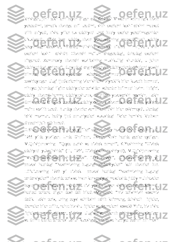 kirishgan, jonli  takliflarni bayon qilgan edi. Shiddatli Vissarion xronologik obzor
yaratadimi,   tematik   obzorga   qo’l   uradimi,   shoh   asarlarni   kashf   etishni   maqsad
qilib   qo’yadi,   o’sha   yillar   rus   adabiyoti   umri   boqiy   asarlar   yaratilmaganidan
afsuslanadi.   Hozir   ham   adabiy   obzor   yaratuvchining   maqsadi   jonli   adabiy
jarayondagi   kurashlar,   holatlar,   intilishlar   samarasi   o’laroq       mo’jizani,   shoh
asarlarni   kashf     etishdir.   Obzorchi   ma’lum   chegaradagi,   doiradagi   asarlarni
o’rganadi.   Zamonaviy   obzorchi   vazifasining   mushkulligi   shundaki,   u   jahon
adabiyotidagi, aniqrog’i, dunyodagi eng rivojlangan adabiyotlardagi holatni yaxshi
bilmoqi,   ilg’or   tendensiyalardan   xabardor   bo’lmoqi,   insonni   mukammal
tasvirlayotgan   ulug’   ijodkorlarning   izlanishlarini   ziyraklik   bilan   kuzatib   bormoqi,
nihoyat   jahondagi   ilg’or   adabiyotlar   tarixidan   xabardor   bo’lmoqi   lozim.   To’g’ri,
adabiy   obzorni   hamma   adabiyotshunos,   tanqidchi   yozaverishi   mumkin.   Lekin
donishmand,   bilog’on   tanqidchi,   adabiyotshunos   obzorida   ostki   oqim,   yashirin
ma’no sezilib turadi. Bunday obzorlar zamonlar o’tishi bilan eskirmaydi, ulardagi
ichki   mazmun,   badiiy   ijod   qonuniyatlari   xususidagi   fikrlar   hamisha   kitobxon
diqqatini jalb etib boradi.
O.Sharafiddinovning   “Yillar   va   yo’llar”   asarini   ilmiy-nazariy   obzor   desa   bo’ladi.
1966   yilda   yozilgan.   Unda   Cho’lpon,   Usmon   Nosir   haqida   gaplar   aytilgan.
M.Qo’shjonovning     “Qayta   qurish   va   o’zbek   romani”,   K.Yashinning   “O’zbek
adabiyoti   yuksalishida”   (T.,   1964,   O’zbekiston   nashriyoti),   M.Qo’shjonovning
“Ma’no-mahoratning   bosh   masalasi”.   1972   prozasi”,   I.G’afurovning   1973   yil
prozasi   haqidagi   “Nasrimizning   bugungi   tendensiyalari”   kabi   obzorlari   bor.
I.G’afurovning   1973   yil   o’zbek     prozasi   haqidagi   “Nasrimizning   bugungi
tendensiyalari” obzorida tarix va inson konsepsiyasi masalasida jiddiy mulohazalar
bayon     etiladi.   Muhimi,   munaqqid   o’zi   yashab   turgan   sharoitni   eng   mukammal,
haqiqat   tantana   qilgan   davr   deb   biladi.   Munaqqid:   “Biz   tariximizni   sevamiz
dedik.   Lekin   tarix,   uning   qaysi   sahifasini   ochib   ko’rmang,   dahshatli     fojialar,
dramalar bilan to’liq, nahot biz shu fojialar va dramalarni sevsak? Yo’q, biz o’sha
fojialardan omon chiqqan, o’zining   ulug’vor va olijanob ruhini saqlab   qolaolgan
va   doimo   adolat   tantanasi   uchun   kurashgan,   adolat   va   hurriyat   qachon   bo’lmasin 