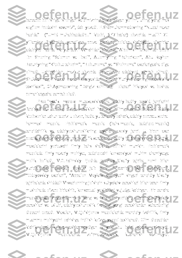 barqaror   bo’lishiga   ishongan   xalqimizning   bosib   o’tgan   yo’lini,   uning   yengilmas
sog’lom   irodasini   sevamiz”,-deb   yozadi.   P.Shermuhammedovning   “Nuqtai-nazar
haqida”     (“Umid   muhabbatdadir...”   kitobi,   5-47-betlar)   obzorida   muallif   70-
yillarning   2-yarmida   yaratilgan   proza   asarlari,   bolalar   she’riyati,   o’smirlar
adabiyoti haqida fikr yuritadi. Ikkinchidan, obzorda “Alpomish” dostonidan tortib
Ibn   Sinoning   “Salomon   va   Ibsol”,   A.Jomiyning   “Bahoriston”,   Abu   Rayhon
Beruniyning “Kitobut-tahorim”, “Boburnoma” va “Shohnoma” asarlarigacha tilga
olinadi.   Uchinchidan,   mazkur   obzorda   umumittifoq   adabiyoti   qamrab   olinadi.
Shukshinning   “Nuqtai   nazar”   hikoyasidan     tortib,   Yuriy   Skopning   “Xavfsizlik
texnikasi”,   Ch.Aytmatovning   “Dengiz   sohilidagi     olapar”   hikoyasi   va   boshqa
romanlargacha qamrab oladi.
Problimatik   maqola   mutaxassislargina   adabiy-badiiy   tanqid   janrlarini
farqlaydilar,   ularning   o’ziga   xosliklari   haqidagi   bilimga   ega   bo’ladilar.   Oddiy
kitobxonlar uchun taqriz-u obzor, badia-yu tanqidiy ocherk, adabiy portretu xotira-
hammasi   maqola.   Problematik   maqola   (bahs-maqola,   tadqiqot-maqola)
tanqidchilik   va   adabiyotshunoslikning   tayanch,   asosiy   janri.   U   biron   asar
poetikasiga bag’ishlangan monografik xarakterda, badiiy ijod muammosi, nazariya
masalalarini   yorituvchi   ilmiy   bahs   shaklida   bo’lishi   mumkin.   Problematik
maqolada   ilmiy-nazariy   mohiyat,   tadqiqotchi   konsepsiyasi   muhim   ahamiyatga
molik   bo’ladi.   V.G.Belinskiy   ijodida   tanqidiy-falsafiy   tajriba   nomi   bilan
yuritiladigan   maqolalar   diqqatni   jalb   etadi.   “Getening   “Rim   ellegiyalari”,
“Odoyevskiy   asarlari”,   “Appalon   Maykov   she’riyati”   singari   tanqidiy-falsafiy
tajribalarda shiddatli Vissarionning jo’shqin subyektiv qarashlari bilan teran ilmiy
mushohada   o’zaro   birlashib,   konseptual   yaxlitlikni   vujudga   keltirgan.   Bir   qancha
maqolalarda   ilmiy   muammoni   keng   va   ishonarli   yoritish,   olimning   subyektiv
qarashlari   va   uslubi,   adabiyotshunoslik   ilmidagi   yangi   qarashlardan   xabardorligi
diqqatni   tortadi.   Masalan,   M.Qo’shjonov   maqolalarida   mantiqiy   izchillik,   ilmiy
muammo   mohiyatini   ochishga   intilish   ko’zga   yaqqol   tashlanadi.   Olim   diqqatidan
kichik   detal,   ko’zga   tashlanmaydigan   u   yoki   bu   belgi   chetda   qolmaydi.
M.Qo’shjonov   maqolalarida   zo’rma-zo’rakilik,   kuchanish   sezilmaydi. 