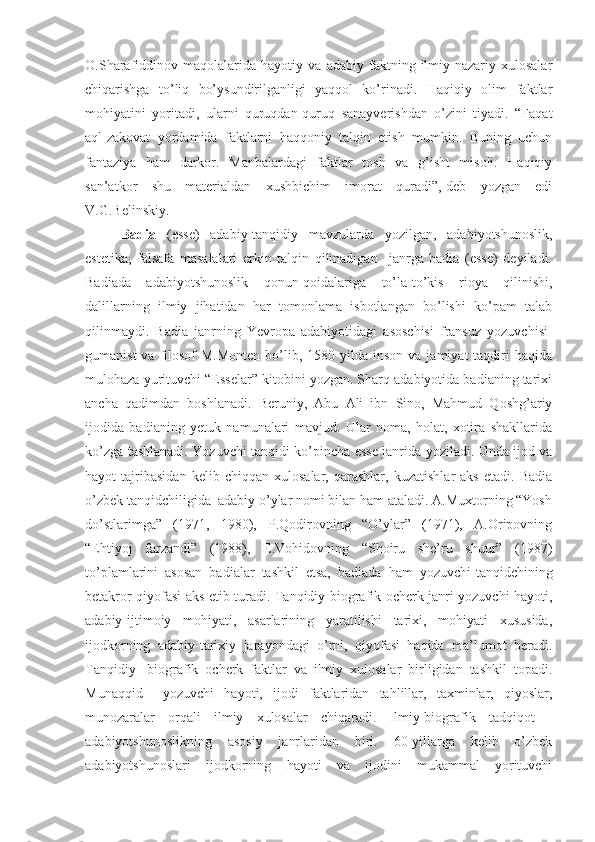 O.Sharafiddinov   maqolalarida   hayotiy   va   adabiy   faktning   ilmiy-nazariy   xulosalar
chiqarishga   to’liq   bo’ysundirilganligi   yaqqol   ko’rinadi.   Haqiqiy   olim   faktlar
mohiyatini   yoritadi,   ularni   quruqdan-quruq   sanayverishdan   o’zini   tiyadi.   “Faqat
aql-zakovat   yordamida   faktlarni   haqqoniy   talqin   etish   mumkin.   Buning   uchun
fantaziya   ham   darkor.   Manbalardagi   faktlar   tosh   va   g’isht   misoli.   Haqiqiy
san’atkor   shu   materialdan   xushbichim   imorat   quradi”,-deb   yozgan   edi
V.G.Belinskiy.
Badia   (esse)   adabiy-tanqidiy   mavzularda   yozilgan,   adabiyotshunoslik,
estetika,   falsafa   masalalari   erkin   talqin   qilinadigan     janrga   badia   (esse)   deyiladi.
Badiada   adabiyotshunoslik   qonun-qoidalariga   to’la-to’kis   rioya   qilinishi,
dalillarning   ilmiy   jihatidan   har   tomonlama   isbotlangan   bo’lishi   ko’pam   talab
qilinmaydi.   Badia   janrning   Yevropa   adabiyotidagi   asoschisi   fransuz   yozuvchisi-
gumanist   va filosof  M.Monten   bo’lib,  1580 yilda  inson  va jamiyat   taqdiri   haqida
mulohaza yurituvchi “Esselar” kitobini yozgan. Sharq adabiyotida badianing tarixi
ancha   qadimdan   boshlanadi.   Beruniy,   Abu   Ali   ibn   Sino,   Mahmud   Qoshg’ariy
ijodida   badianing   yetuk   namunalari   mavjud.   Ular   noma,   holat,   xotira   shakllarida
ko’zga tashlanadi. Yozuvchi tanqidi ko’pincha esse janrida yoziladi. Unda ijod va
hayot   tajribasidan   kelib   chiqqan   xulosalar,   qarashlar,   kuzatishlar   aks   etadi.   Badia
o’zbek tanqidchiligida  adabiy o’ylar nomi bilan ham ataladi. A.Muxtorning “Yosh
do’stlarimga”   (1971,   1980),   P.Qodirovning   “O’ylar”   (1971),   A.Oripovning
“Ehtiyoj   farzandi”   (1988),   E.Vohidovning   “Shoiru   she’ru   shuur”   (1987)
to’plamlarini   asosan   badialar   tashkil   etsa,   badiada   ham   yozuvchi-tanqidchining
betakror qiyofasi aks etib turadi. Tanqidiy-biografik ocherk janri yozuvchi hayoti,
adabiy-ijtimoiy   mohiyati,   asarlarining   yaratilishi   tarixi,   mohiyati   xususida,
ijodkorning   adabiy-tarixiy   jarayondagi   o’rni,   qiyofasi   haqida   ma’lumot   beradi.
Tanqidiy   -biografik   ocherk   faktlar   va   ilmiy   xulosalar   birligidan   tashkil   topadi.
Munaqqid     yozuvchi   hayoti,   ijodi   faktlaridan   tahlillar,   taxminlar,   qiyoslar,
munozaralar   orqali   ilmiy   xulosalar   chiqaradi.   Ilmiy-biografik   tadqiqot   -
adabiyotshunoslikning   asosiy   janrlaridan   biri.   60-yillarga   kelib   o’zbek
adabiyotshunoslari   ijodkorning   hayoti   va   ijodini   mukammal   yorituvchi 