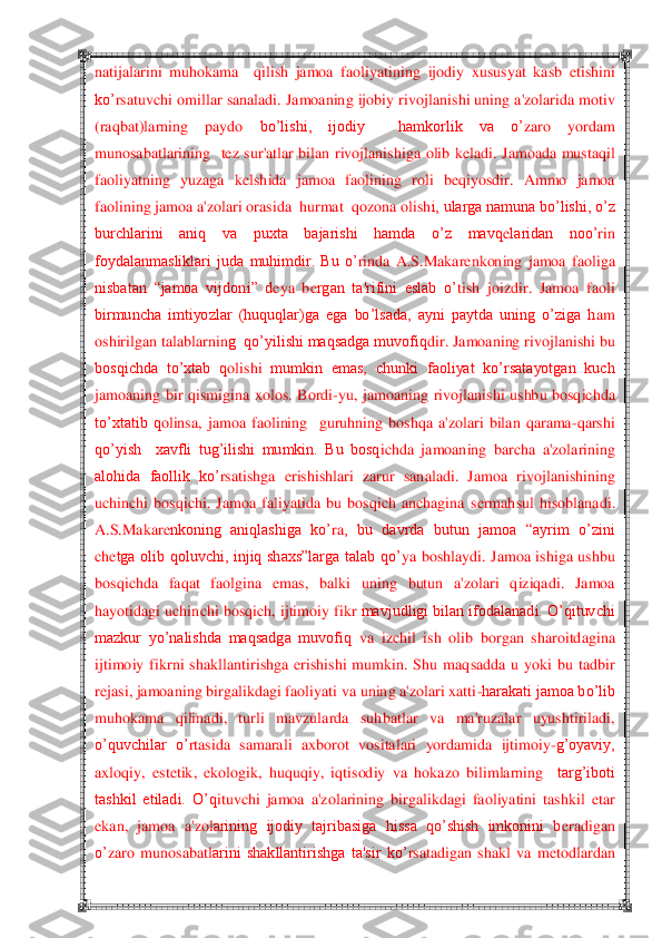  	 	
natijalarini 	muhokama    q	ilish  jamoa  faoliyatining 	ijodiy  xususyat  kasb  etishini 	
ko‘	rsatuvchi omillar sanaladi. Jamoaning ijobiy rivojlan	ishi uning a'zolarida motiv 	
(raqbat)larning  paydo 	bo‘lishi,  ijodiy    hamkorlik  va  o‘	zaro  yordam 	
munosabatlarining 	 tez  sur'atlar  bilan  rivojlanis	higa  olib  k	eladi.  Jamoada  mustaq	il 	
faoliyatning  yuzaga  k	elshida  jamoa  faolining  roli  b	eqiyosdir.  Ammo  jamoa 	
fa	olining jamoa a'zolari orasida  hurmat  qozona olish	i, ularga namuna bo‘lishi, o‘z 	
burchlarini  aniq  va  puxta  bajarishi  hamda  o‘z  mavq	elaridan  noo‘	rin 	
foydalanmasliklari  juda  muhimdir.  Bu  o‘	rinda  A.S.Makar	enkoning  jamoa  faoliga 	
nisbatan  ―jamoa  vijdon	i‖  d	eya  b	ergan  ta'rifini  eslab  o‘	tish  joizdir.  Jam	oa  faoli 	
birmuncha  imtiyozlar  (huquqlar)ga  ega  bo‘lsada,  ayni  paytda  uning  o‘ziga  h	am 	
oshirilgan talablarnin	g  qo‘yilishi maqsadga muvofiq	dir	. Jamoaning rivojlanishi bu 	
bosqichda  to‘xtab  q	olishi	 mumkin  emas,  chunki  faoliyat  ko‘rsatayotgan  kuch 	
jamoaning  bir  q	ismigi	na  xolos.  Bordi	-yu,  j	amoaning  rivojlanishi  ushbu  bosqichda 	
to‘xtatib  q	olinsa,  jamoa  faolining 	 guruh	ning 	boshqa  a'zolari  bilan  qarama	-qarshi 	
qo‘yish    xavfli  tug‘ilishi  mumkin.  Bu  bosq	ichda  ja	moaning  barcha  a'zolarining 	
alohida  faollik  ko‘	rsatishga  erishish	lari  zarur  sanaladi.  Jamo	a  rivojlanishining 	
uchinchi  bosqichi.  Jamoa  faliyatida  bu  bosqich  anchagina  s	ermah	su	l  h	isoblanadi. 	
A.S.Makar	enkoning  aniqlashiga  ko‘	ra	,  bu  davrda  butun  jamoa  ―ayrim  o‘zini 	
ch	etga  olib  qoluvchi,  injiq  shaxs‖larga  talab  qo‘	ya  bo	shlaydi.  Jamoa  ishiga  ushbu 	
bosqichda  faq	at  faolgina  em	as,  balki  uning  butun  a'zolari  qiziqadi.  Jamoa 	
hayotidagi uchi	nchi bosq	ich, ijtimoiy fikr 	mavjudligi bilan ifodalanadi. O‘qituvchi 	
mazkur  yo‘nalishda  maqsadga  muvofiq	 va  izchil  ish  olib  borgan  sharoitd	agina 	
ijtimoiy  fikrni  shakllanti	rishga  erishishi  mumkin.  Shu  maq	sadda  u  yoki  bu  tadbir 	
rejasi, jamoaning birgalikdagi fao	liyati va uning a'zolari xatti	-harakati jamoa bo‘lib 	
muhokama  qilinadi,  turli  mavzularda  suh	batlar	 	va  ma'ruzalar  uyushtiriladi, 	
o‘quvch	ilar  o‘	rtasida  samarali  axborot	 vositalari  yordamida  ijtimoiy	-g‘oyaviy, 	
axloqiy,  est	etik,  ekologik,  huquqiy,  iqtisodiy  va  h	okazo  bilimlarning	  	targ‘iboti 	
tashkil  etiladi.  O‘q	ituvchi  jamoa  a'zolarining  birgalikdagi  faoliyatini  tashkil  etar 	
ekan,  jamoa  a	'zol	arining  ijodiy  tajribasiga  hissa  qo‘shish  imkonini  b	eradigan 	
o‘	zaro  munosabatl	arini  shakllantirishga  ta'sir  ko‘	rsatadigan  shakl  va  m	eto	dlardan  