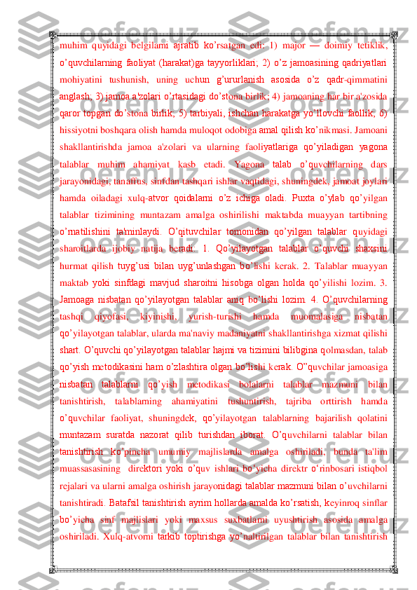  	 	
muhim  quyidagi  b	elgilarn	i  ajratib  ko‘	rsatgan  edi	:  1)  major 	—	 doimiy  t	etiklik, 	
o‘quvchilarning  faoliyat  (harakat)ga  tayyorliklari;  2)  o‘z  jamoasining  qadriyatlari 
moh	iyatini  tushunish,  uning  uch	un  g‘ururlanish  asosida  o‘z  qadr	-qimmat	ini 	
anglash; 3) jamoa a'zolari o‘rtasidagi do‘st	ona birlik; 4) jamoaning har bir a'zosida 	
qaror  topgan  do‘	stona	 birlik;  5)  tarbiyali,  ishchan  harakatga  yo‘llovchi  faollik;  6) 	
hissiyotni boshqara olish hamda muloq	ot odobiga 	amal qilish ko‘	nikmasi. Jamoani 	
shakllantirishda  jamoa  a'zola	ri  va  ularning  faoli	yatlariga  qo‘yiladigan  yagona 	
talablar  muhim  ah	amiyat  kasb  etadi.  Yagona 	talab  o‘q	uvchilarning  dars 	
jaray	onidagi, tanaffus, sinfdan tashqari ishlar vaq	tidagi, shuningd	ek, jamoat 	joylari 	
hamda  oiladagi  xulq	-atvor  qoidalarni  o‘z  ichiga  oladi.  Puxta  o‘ylab  qo	‘yilgan 	
talablar  tizimining  muntazam  amalga  oshirilis	hi  maktabda  muayyan  tartibning 	
o‘rnatilishini  ta'minlaydi.  O‘qituvchilar  tomonidan  qo‘yilgan  talablar  q	uyidagi 	
sharoitlarda  ijobiy 	natija  b	eradi:  1.  Qo‘yilayotgan  talablar  o‘quvchi  shaxsini 	
hurmat  qilish	 tuyg‘usi  bilan  uyg‘unlashgan  bo‘	lishi  k	erak.  2.  Talablar  muayyan 	
maktab 	yoki  sinfdagi  mavjud  sharoitni  hisobga  olgan  holda  qo‘	yilis	hi  lozim.  3. 	
Jamoaga  nisbatan  qo‘yilayotgan  talablar  aniq	 bo‘lishi  lozim.  4.  O‘quvchilarning 	
tashqi  q	iyof	asi,  kiyinishi,  yur	ish	-turishi  hamda  muomalasiga  nisbatan 	
qo‘	yilayotgan talablar, ularda ma'naviy madan	iyatni shakllantirishga xizmat qilishi 	
shart. O‘quvchi qo‘yilayotgan talablar hajmi va tizimini bilibgina q	olmas	dan, talab 	
qo‘yish  m	etodikasini  ham  o‘zlashtira  olgan  bo‘lis	hi  k	erak.  O‖q	uvchilar 	jamoasiga 	
nisbatan  talablarni  qo‘	yish  m	etodikasi  bolalarni  talablar  mazmuni  bil	an 	
tanishtirish,  talablarning  ah	amiyatini  t	ushuntirish,  tajriba  orttirish  hamda 	
o‘q	uvchilar  faoliyat,	 shuningd	ek,  qo‘	yila	yotgan  talablarning  bajarilish  q	ol	atini 	
muntazam  suratda  nazorat  qilib  turishdan  iborat.  O‘q	uvchilarn	i  talablar  bilan 	
tanishtirish  ko‘	pincha  umumiy  majlislarda  amalga  oshiriladi,  bunda  ta'lim 	
m	uassasasining    dir	ektori  yoki  o‘q	uv  ishlari  b	o‗	yicha  dir	ektr 	o‗	rinbosari  istiq	bol 	
rejalari va ula	rni amalga oshirish jarayo	nidagi talablar mazmuni bilan o‘	uvchilarni 	
tanishtirad	i. Batafsil tanishtirish ayrim hollarda amalda ko‘rsatish, k	eyinroq sinflar 	
bo‘	yicha	 sinf  majlislari  yoki  maxsus  sux	batlarni  uyushtirish	 asosida  amalga 	
oshiriladi.  Xulq	-atvorni	 tarkib  toptirishga  yo‘	naltirilgan  talablar  bilan  tanishtir	ish  