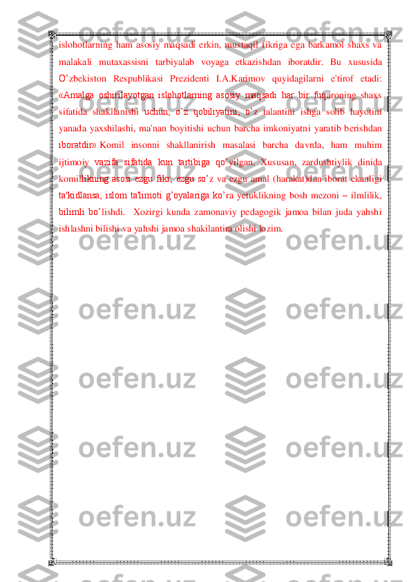  	 	
islohotlarning  ham  asosiy  maqsadi  erkin,  mustaq	il  fikriga  ega  barkamol  shaxs  va 	
malakali  mutaxassisni  tarbiy	alab  voyaga 	etka	zishdan  iboratdir.  Bu  xususida 	
O‘	zb	ekiston  R	espu	blikasi  Pr	ezid	enti  I.A.Karimov  q	uyidagilarni  e'tirof  eta	di: 	
«Amalga  oshirilayotgan  islohotlarning  asosiy  maqsadi  har  bir  fuq	aroning  shaxs 	
sifatida  shakllanishi 	uchun,  o‘z  qobiliyatini,  o‘	z  tal	antini  i	shga  solib  h	ayotini 	
yanada  yaxshilashi,  ma'nan  boyitishi  uchun  barcha  imkoniyatn	i  yaratib  b	erishdan 	
iboratdir».	Komil  insonni  shaklla	nirish  masalasi  barcha  davrda,  ham  muh	im 	
ijtimoiy 	vazifa  sifatida  kun  tartibiga  qo‘	yilgan.  Xususan,  zardushtiylik  di	nida 	
komil	likning  asosi  ezgu  fikr,  ezgu  so‘	z  va  ezgu  amal  (h	arakat)dan  iborat  ekanlig	i 	
ta'kidlansa,  islom  ta'limoti  g‘oyalariga  ko‘	ra 	yetuklikning  bo	sh  m	ezoni 	– ilmlilik, 	
bilimli  bo‘	lishdi	.    Xozirgi  kunda  zamonaviy  pedagogik  jamoa  bilan  juda  yahshi 	
ishlashni bilishi va yahshi jamoa shakilantira olishi lozim.	 	
 
 
 
 
 
 
 
 
 
 
 
 
 
 
 
 
 
  