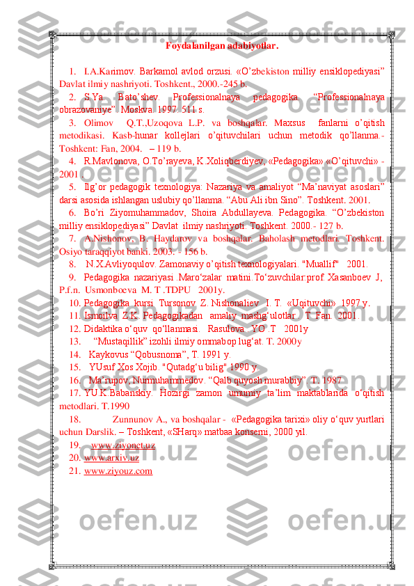  	 	
Foydalanilgan adabiyotlar	. 	
 	
1.	 	I.A.Kar	imov.  Barkamol  avlod  orzusi.  «	O‘z	bekiston	 milliy  ensiklopediyasi‖ 	
Davlat ilmiy nashriyoti. Toshkent., 2000.	-245 b.	 	
2.	 	S.Ya.  Bato‘shev.  Professionalnaya  pedagogika. 	―Professionalnaya 	
obrazovaniye‖. Moskva. 1997. 511 s.	 	
3.	 	Olimov    Q.T.,Uzoqova  L.P.  va  boshqalar.  M	axsus    fanlarni  o‘qitish 	
metodikasi.  Kasb	-hunar  kollejlari  o‘qituvchilari  uchun  metodik  qo‘llanma.	-	
Toshkent: Fan, 2004.   	– 119 b.	 	
4.	 	R.Mavlonova, O.To‘rayeva, K.Xoliqberdiyev, «Pedagogika» «O‘qituvchi» 	- 	
2001 .	 	
5.	 	Ilg‘or  pedagogik  texnologiya:  Nazariya  va  amali	yot  ―Ma‘naviyat  asoslari‖ 	
darsi asosida ishlangan uslubiy qo‘llanma. ―Abu Ali ibn Sino‖. Toshkent	. 2001.	 	
6.	 	Bo‘ri  Ziyomuhammadov,  Shoira  Abdullayeva.  Pedagogika.  ―O‘zbekiston  	
milliy ensiklopediyasi‖ Davlat  ilmiy nashriyoti. Toshkent. 2000.	- 127 b.	 	
7.	 	A.Nishono	v,  B.  Haydarov  va  boshqalar.  Baholash  metodlari.  Toshkent. 	
Osiyo taraqqiyot banki. 2003. 	- 156 b.	 	
8.	 	 N.X.Avliyoqulov. Zamonaviy o‘qitish texnologiyalari. "Muallif"   2001.	 	
9.	 	Pedagogika  nazariyasi .Maro‗zalar  matini.To‗zuvchilar:prof. Xasanboev  J,  	
P.f.n.  	Usmonboeva  M. T .TDPU   2001y.	 	
10.	 Pedagogika  kursi  Tursonov  Z. Nishonaliev   I. T.  «Uqituvchi»  1997 y	. 	
11.	 Ismoilva  Z.K. Pedagogikadan   amaliy  mashg‗ulotlar .  T  Fan.  2001.	 	
12.	 Didaktika o‗quv  qo‗llanmasi.   Rasulova . YO .T   2001y	 	
13.	 	―Mustaqillik‖ izohli ilmiy ommabop lug‗at. 	T. 2000y 	 	
14.	 	Kaykovus ―Qobusnoma‖, T. 1991 y.	 	
15.	 	YUsuf Xos Xojib. "Qutadg‗u bilig" 1990 y.	 	
16.	 	Ma‘rupov, Nurmuhammedov. ―Qalb quyosh murabbiy‖. 	T. 1987	 	
17.	 YU.K.Babanskiy.  Hozirgi  zamon  umumiy  ta‘lim  maktablarida  o‗qitish 	
metod	lari. T.1990	 	
18.	 	Zunnunov A., va boshqalar 	-  «Pedagogika tarixi» oliy o‗quv yurtlari 	
uchun Darslik. 	– Toshkent, «SHarq» matbaa konserni, 2000 yil.	 	
19.	    	www.ziyonet.uz	 	
20.	 www.arxiv.uz	 	
21.	 www.ziyouz.com	 	
 	
 	
  