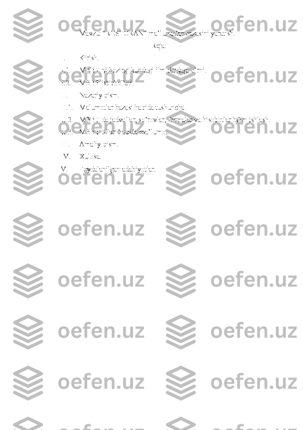 Mavzu: “RESTORAN” ma’lumotlar bazasini yaratish.
Reja:
I. Kirish.
I.1. MBBT ni hozirgi kundagi ilm-fandagi o’rni.
I.2. MBBT istiqbollari.
II. Nazariy qism.
II.1. Malumotlar bazasi haqida tushuncha  
II.2. MBBT da jadvallar, so’rovlar, formalar va hisobotlar bilan ishlash.
II.3. MBBT tillari haqida ma’lumot.
III. Amaliy qism.
IV. Xulosa.
V. Foydalanilgan adabiyotlar.
    