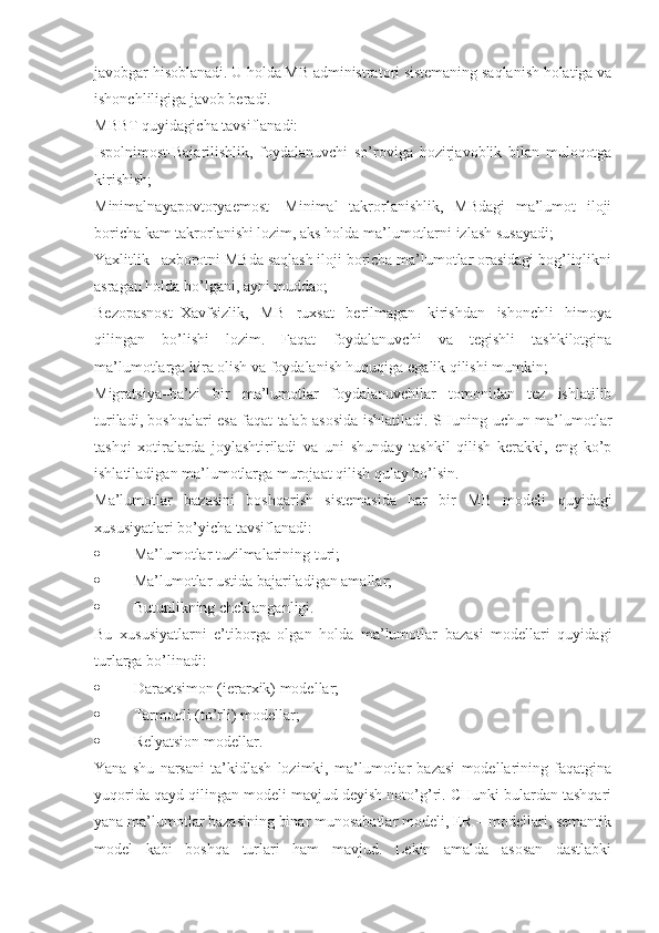 javobgar hisoblanadi. U holda MB administratori sistemaning saqlanish holatiga va
ishonchliligiga javob beradi.
MBBT quyidagicha tavsiflanadi:
Ispolnimost-Bajarilishlik,   foydalanuvchi   so’roviga   hozirjavoblik   bilan   muloqotga
kirishish;
Minimalnayapovtoryaemost-   Minimal   takrorlanishlik,   MBdagi   ma’lumot   iloji
boricha kam takrorlanishi lozim, aks holda ma’lumotlarni izlash susayadi;
Yaxlitlik –axborotni MBda saqlash iloji boricha ma’lumotlar orasidagi bog’liqlikni
asragan holda bo’lgani, ayni muddao;
Bezopasnost–Xavfsizlik,   MB   ruxsat   berilmagan   kirishdan   ishonchli   himoya
qilingan   bo’lishi   lozim.   Faqat   foydalanuvchi   va   tegishli   tashkilotgina
ma’lumotlarga kira olish va foydalanish huquqiga egalik qilishi mumkin;
Migratsiya–ba’zi   bir   ma’lumotlar   foydalanuvchilar   tomonidan   tez   ishlatilib
turiladi, boshqalari esa faqat talab asosida ishlatiladi. SHuning uchun ma’lumotlar
tashqi   xotiralarda   joylashtiriladi   va   uni   shunday   tashkil   qilish   kerakki,   eng   ko’p
ishlatiladigan ma’lumotlarga murojaat qilish qulay bo’lsin.
Ma’lumotlar   bazasini   boshqarish   sistemasida   har   bir   MB   modeli   quyidagi
xususiyatlari bo’yicha tavsiflanadi:
 Ma’lumotlar tuzilmalarining turi;
 Ma’lumotlar ustida bajariladigan amallar;
 Butunlikning cheklanganligi.
Bu   xususiyatlarni   e’tiborga   olgan   holda   ma’lumotlar   bazasi   modellari   quyidagi
turlarga bo’linadi:
 Daraxtsimon (ierarxik) modellar;
 Tarmoqli (to’rli) modellar;
 Relyatsion modellar.
Yana   shu   narsani   ta’kidlash   lozimki,   ma’lumotlar   bazasi   modellarining   faqatgina
yuqorida qayd qilingan modeli mavjud deyish noto’g’ri. CHunki bulardan tashqari
yana ma’lumotlar bazasining binar munosabatlar modeli, ER – modellari, semantik
model   kabi   boshqa   turlari   ham   mavjud.   Lekin   amalda   asosan   dastlabki 